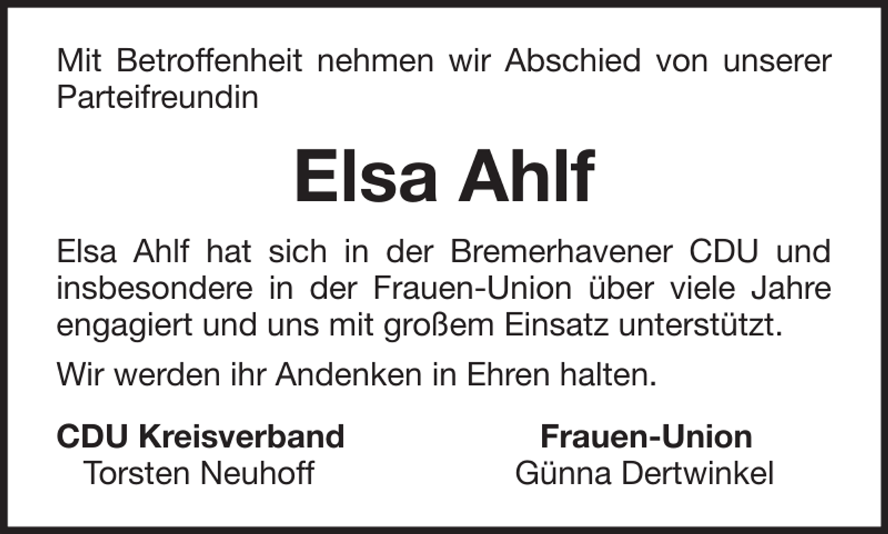 <p>Mit Betroffenheit nehmen wir Abschied von unserer<br />Parteifreundin</p><p>Elsa Ahlf<br />Elsa Ahlf hat sich in der Bremerhavener CDU und<br />insbesondere in der Frauen-Union über viele Jahre<br />engagiert und uns mit großem Einsatz unterstützt.<br />Wir werden ihr Andenken in Ehren halten.<br />CDU Kreisverband<br />Torsten Neuhoff</p><p>Frauen-Union<br />Günna Dertwinkel</p>
