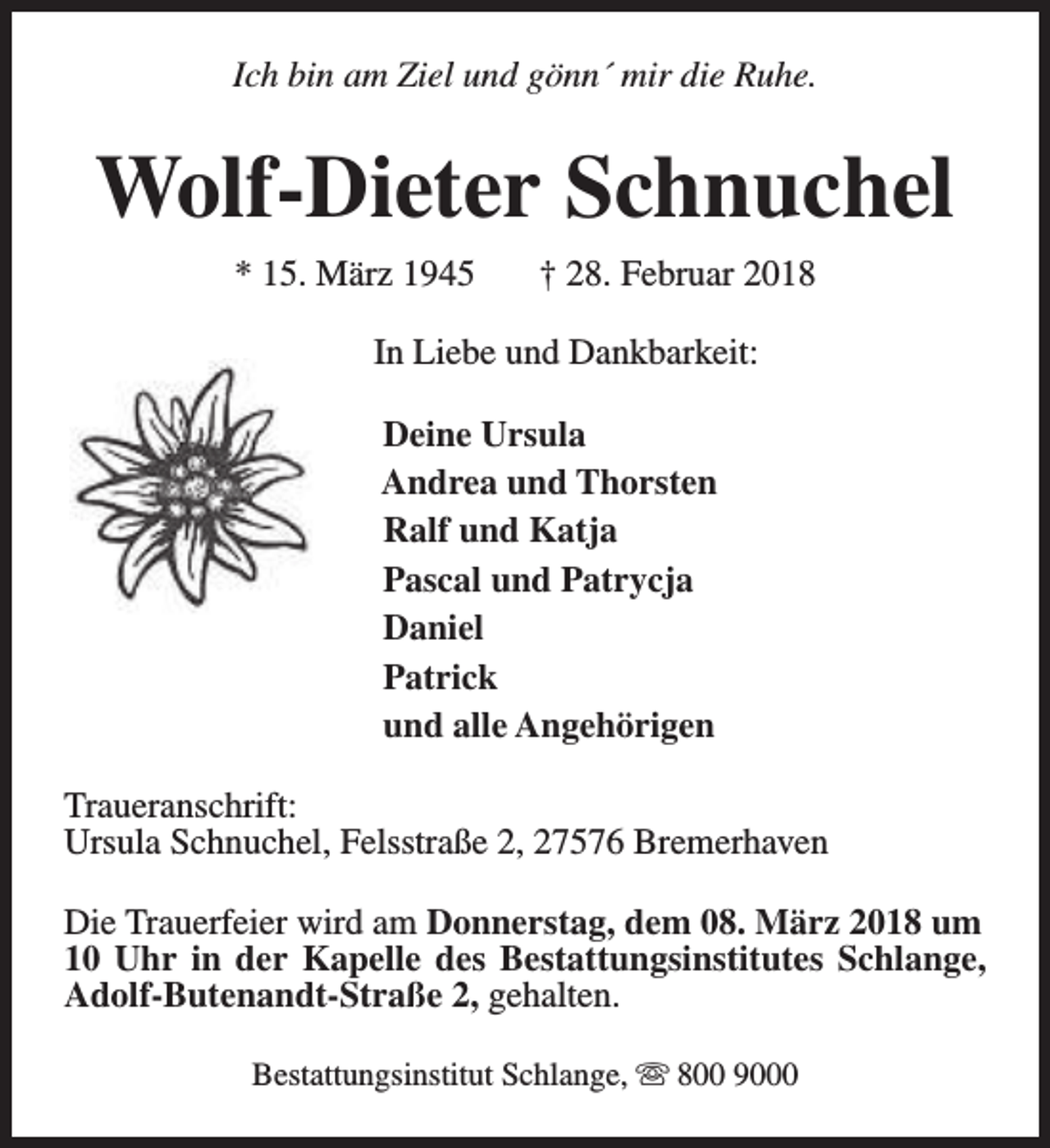 <p>Ich bin am Ziel und gönn´ mir die Ruhe.</p><p>Wolf-Dieter Schnuchel<br />* 15. März 1945</p><p>† 28. Februar 2018</p><p>In Liebe und Dankbarkeit:<br />Deine Ursula<br />Andrea und Thorsten<br />Ralf und Katja<br />Pascal und Patrycja<br />Daniel<br />Patrick<br />und alle Angehörigen<br />Traueranschrift:<br />Ursula Schnuchel, Felsstraße 2, 27576 Bremerhaven<br />Die Trauerfeier wird am Donnerstag, dem 08. März 2018 um<br />10 Uhr in der Kapelle des Bestattungsinstitutes Schlange,<br />Adolf-Butenandt-Straße 2, gehalten.<br />Bestattungsinstitut Schlange, s 800 9000</p>