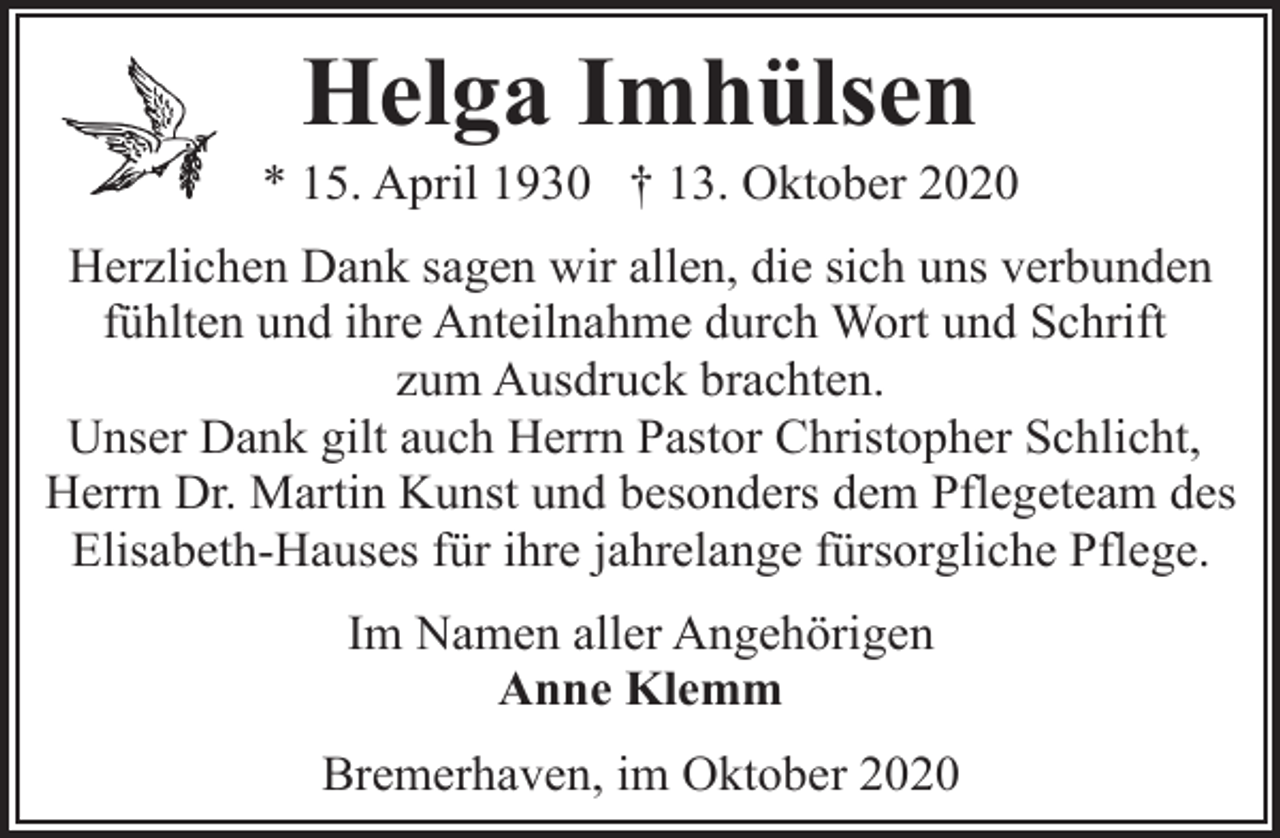 <p>Helga Imhülsen</p><p>* 15. April 1930 † 13. Oktober 2020<br />Herzlichen Dank sagen wir allen, die sich uns verbunden<br />fühlten und ihre Anteilnahme durch Wort und Schrift<br />zum Ausdruck brachten.<br />Unser Dank gilt auch Herrn Pastor Christopher Schlicht,<br />Herrn Dr. Martin Kunst und besonders dem Pflegeteam des<br />Elisabeth-Hauses für ihre jahrelange fürsorgliche Pflege.<br />Im Namen aller Angehörigen<br />Anne Klemm<br />Bremerhaven, im Oktober 2020</p>