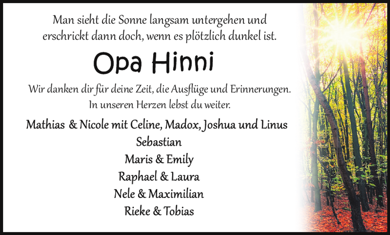 <p>Man sieht die Sonne langsam untergehen und<br />erschrickt dann doch, wenn es plötzlich dunkel ist.<br />Wir danken dir für deine Zeit, die Ausﬂüge und Erinner ngen.<br />In unseren Herzen lebst du weiter.</p>