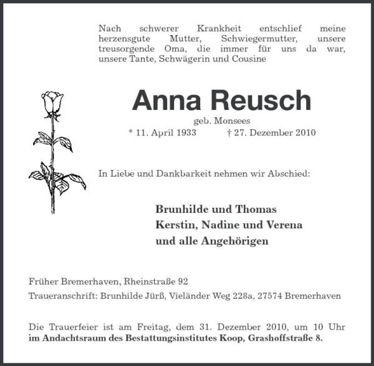 <p>Nach schwerer Krankheit entschlief meine<br />herzensgute Mutter, Schwiegermutter, unsere<br />treusorgende Oma, die immer für uns da war,<br />unsere Tante, Schwägerin und Cousine</p><p>Anna Reusch<br />geb. Monsees<br />* 11. April 1933 † 27. Dezember 2010</p><p>In Liebe und Dankbarkeit nehmen wir Abschied:<br />Brunhilde und Thomas<br />Kerstin, Nadine und Verena<br />und alle Angehörigen</p><p>Früher Bremerhaven, Rheinstraße 92<br />Traueranschrift: Brunhilde Jürß, Vieländer Weg 228a, 27574 Bremerhaven<br />Die Trauerfeier ist am Freitag, dem 31. Dezember 2010, um 10 Uhr<br />im Andachtsraum des Bestattungsinstitutes Koop, Grashoffstraße 8.</p>