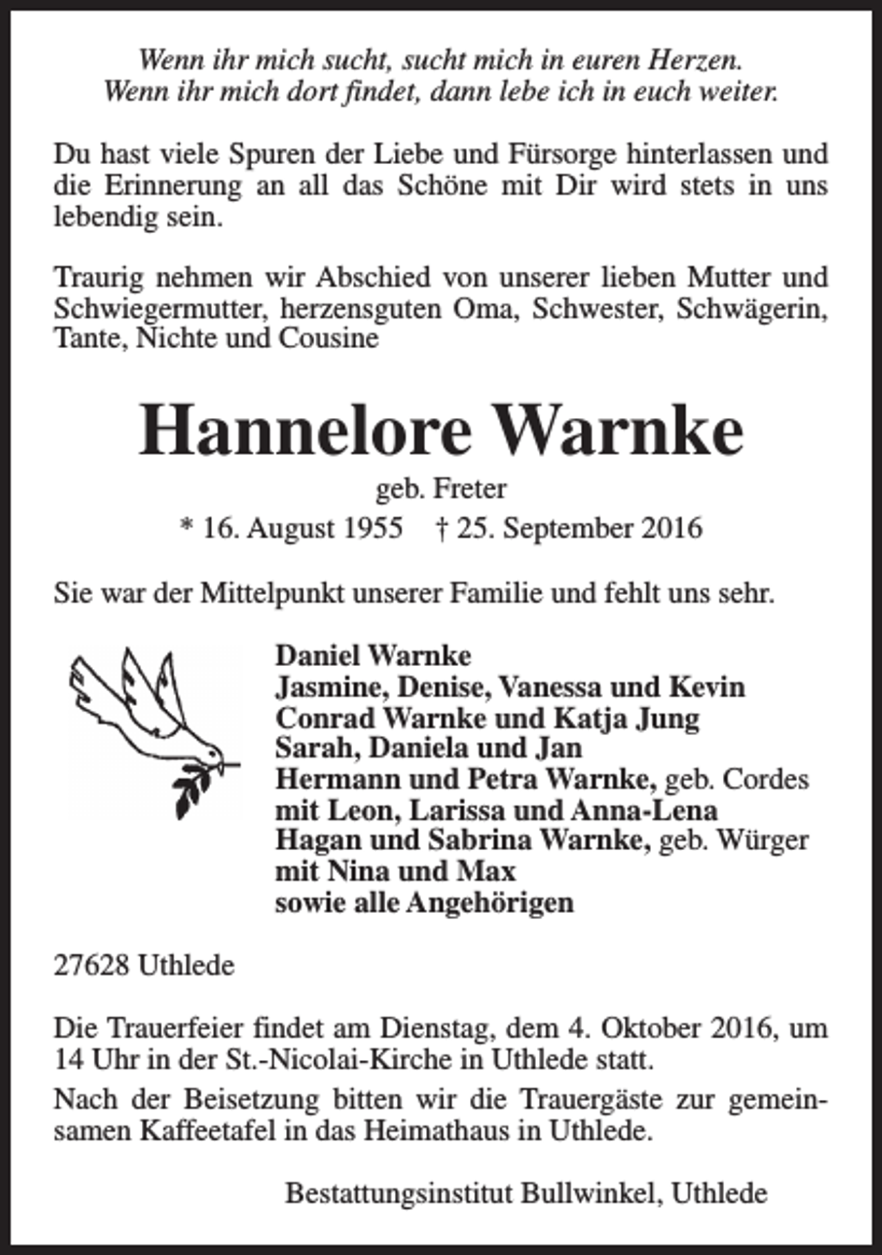 <p>Wenn ihr mich sucht, sucht mich in euren Herzen.<br />Wenn ihr mich dort findet, dann lebe ich in euch weiter.<br />Du hast viele Spuren der Liebe und Fürsorge hinterlassen und<br />die Erinnerung an all das Schöne mit Dir wird stets in uns<br />lebendig sein.<br />Traurig nehmen wir Abschied von unserer lieben Mutter und<br />Schwiegermutter, herzensguten Oma, Schwester, Schwägerin,<br />Tante, Nichte und Cousine</p>
<p>Hannelore Warnke<br />geb. Freter<br />* 16. August 1955 † 25. September 2016</p>
<p>Sie war der Mittelpunkt unserer Familie und fehlt uns sehr.<br />Daniel Warnke<br />Jasmine, Denise, Vanessa und Kevin<br />Conrad Warnke und Katja Jung<br />Sarah, Daniela und Jan<br />Hermann und Petra Warnke, geb. Cordes<br />mit Leon, Larissa und Anna-Lena<br />Hagan und Sabrina Warnke, geb. Würger<br />mit Nina und Max<br />sowie alle Angehörigen<br />27628 Uthlede<br />Die Trauerfeier findet am Dienstag, dem 4. Oktober 2016, um<br />14 Uhr in der St.-Nicolai-Kirche in Uthlede statt.<br />Nach der Beisetzung bitten wir die Trauergäste zur gemeinsamen Kaffeetafel in das Heimathaus in Uthlede.<br />Bestattungsinstitut Bullwinkel, Uthlede</p>