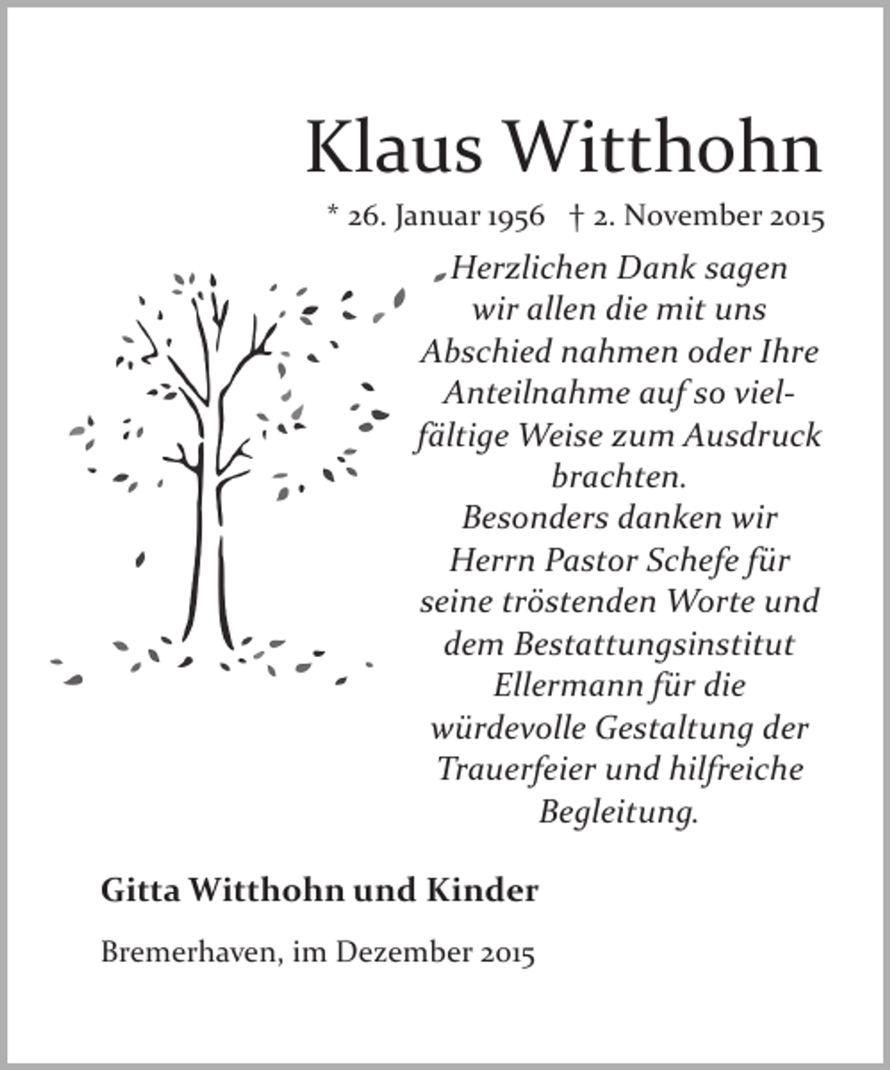 <p>Klaus Witthohn<br />* 26. Januar 1956 † 2. November 2015</p>
<p>Herzlichen Dank sagen<br />wir allen die mit uns<br />Abschied nahmen oder Ihre<br />Anteilnahme auf so viel­<br />fältige Weise zum Ausdruck<br />brachten.<br />Besonders danken wir<br />Herrn Pastor Schefe für<br />seine tröstenden Worte und<br />dem Bestattungsinstitut<br />Ellermann für die<br />würdevolle Gestaltung der<br />Trauerfeier und hilfreiche<br />Begleitung.<br />Gitta Witthohn und Kinder<br />Bremerhaven, im Dezember 2015</p>