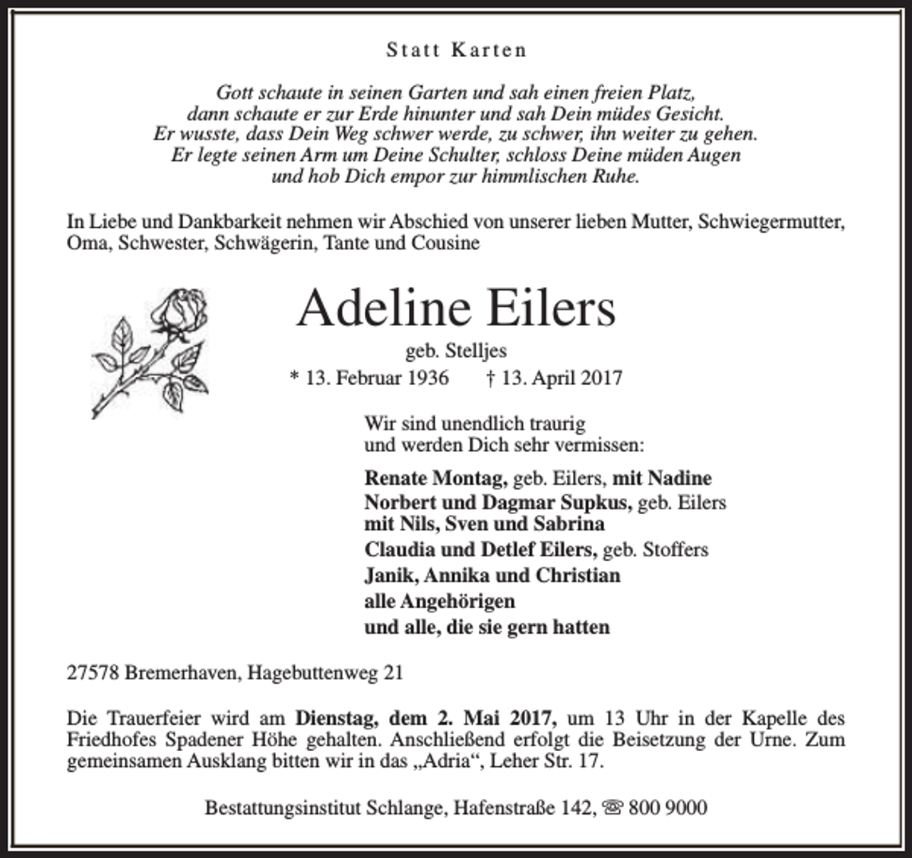 <p>Statt Karten<br />Gott schaute in seinen Garten und sah einen freien Platz,<br />dann schaute er zur Erde hinunter und sah Dein müdes Gesicht.<br />Er wusste, dass Dein Weg schwer werde, zu schwer, ihn weiter zu gehen.<br />Er legte seinen Arm um Deine Schulter, schloss Deine müden Augen<br />und hob Dich empor zur himmlischen Ruhe.<br />In Liebe und Dankbarkeit nehmen wir Abschied von unserer lieben Mutter, Schwiegermutter,<br />Oma, Schwester, Schwägerin, Tante und Cousine</p><p>Adeline Eilers</p><p>geb. Stelljes<br />* 13. Februar 1936<br />† 13. April 2017<br />Wir sind unendlich traurig<br />und werden Dich sehr vermissen:<br />Renate Montag, geb. Eilers, mit Nadine<br />Norbert und Dagmar Supkus, geb. Eilers<br />mit Nils, Sven und Sabrina<br />Claudia und Detlef Eilers, geb. Stoffers<br />Janik, Annika und Christian<br />alle Angehörigen<br />und alle, die sie gern hatten<br />27578 Bremerhaven, Hagebuttenweg 21<br />Die Trauerfeier wird am Dienstag, dem 2. Mai 2017, um 13 Uhr in der Kapelle des<br />Friedhofes Spadener Höhe gehalten. Anschließend erfolgt die Beisetzung der Urne. Zum<br />gemeinsamen Ausklang bitten wir in das „Adria“, Leher Str. 17.<br />Bestattungsinstitut Schlange, Hafenstraße 142, s 800 9000</p>