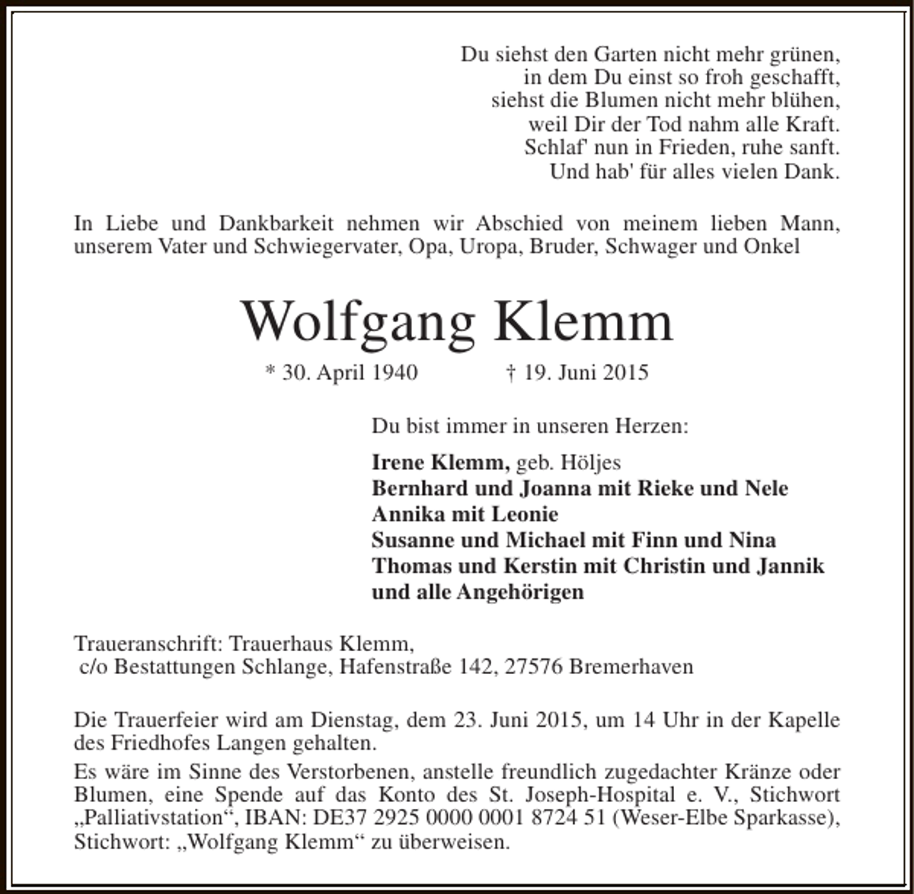 <p>Du siehst den Garten nicht mehr grünen,<br />in dem Du einst so froh geschafft,<br />siehst die Blumen nicht mehr blühen,<br />weil Dir der Tod nahm alle Kraft.<br />Schlaf' nun in Frieden, ruhe sanft.<br />Und hab' für alles vielen Dank.<br />In Liebe und Dankbarkeit nehmen wir Abschied von meinem lieben Mann,<br />unserem Vater und Schwiegervater, Opa, Uropa, Bruder, Schwager und Onkel</p><p>Wolfgang Klemm<br />* 30. April 1940</p><p>† 19. Juni 2015</p><p>Du bist immer in unseren Herzen:<br />Irene Klemm, geb. Höljes<br />Bernhard und Joanna mit Rieke und Nele<br />Annika mit Leonie<br />Susanne und Michael mit Finn und Nina<br />Thomas und Kerstin mit Christin und Jannik<br />und alle Angehörigen<br />Traueranschrift: Trauerhaus Klemm,<br />c/o Bestattungen Schlange, Hafenstraße 142, 27576 Bremerhaven<br />Die Trauerfeier wird am Dienstag, dem 23. Juni 2015, um 14 Uhr in der Kapelle<br />des Friedhofes Langen gehalten.<br />Es wäre im Sinne des Verstorbenen, anstelle freundlich zugedachter Kränze oder<br />Blumen, eine Spende auf das Konto des St. Joseph-Hospital e. V., Stichwort<br />„Palliativstation“, IBAN: DE37 2925 01 8724 51 (Weser-Elbe Sparkasse),<br />Stichwort: „Wolfgang Klemm“ zu überweisen.</p>