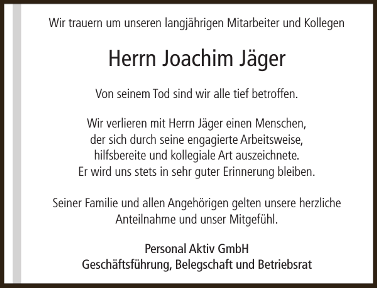 <p>Wir trauern um unseren langjährigen Mitarbeiter und Kollegen</p><p>Herrn Joachim Jäger<br />Von seinem Tod sind wir alle tief betroffen.<br />Wir verlieren mit Herrn Jäger einen Menschen,<br />der sich durch seine engagierte Arbeitsweise,<br />hilfsbereite und kollegiale Art auszeichnete.<br />Er wird uns stets in sehr guter Erinnerung bleiben.<br />Seiner Familie und allen Angehörigen gelten unsere herzliche<br />Anteilnahme und unser Mitgefühl.<br />Personal Aktiv GmbH<br />Geschäftsführung, Belegschaft und Betriebsrat</p>