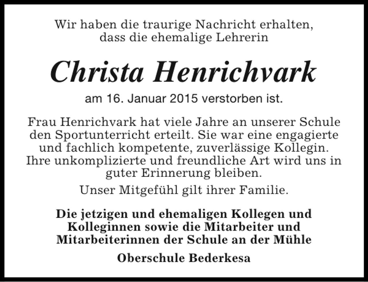 <p>Wir haben die traurige Nachricht erhalten,<br />dass die ehemalige Lehrerin</p><p>Christa Henrichvark<br />am 16. Januar 2015 verstorben ist.</p><p>Frau Henrichvark hat viele Jahre an unserer Schule<br />den Sportunterricht erteilt. Sie war eine engagierte<br />und fachlich kompetente, zuverlässige Kollegin.<br />Ihre unkomplizierte und freundliche Art wird uns in<br />guter Erinnerung bleiben.<br />Unser Mitgefühl gilt ihrer Familie.<br />Die jetzigen und ehemaligen Kollegen und<br />Kolleginnen sowie die Mitarbeiter und<br />Mitarbeiterinnen der Schule an der Mühle<br />Oberschule Bederkesa</p>