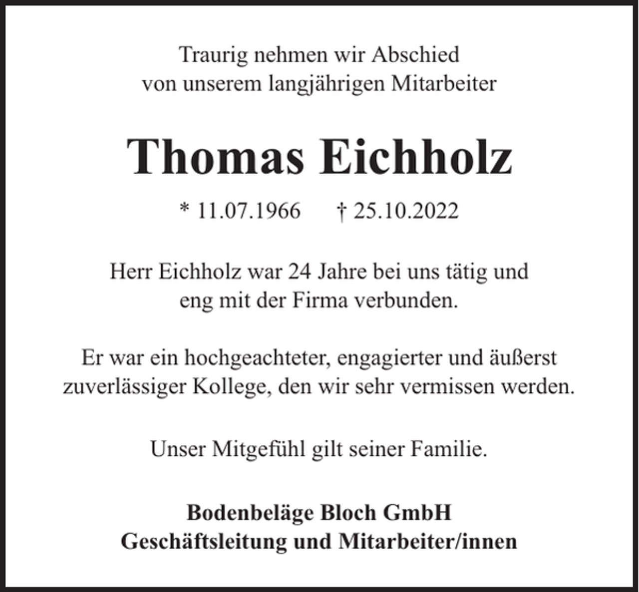 <p>Traurig nehmen wir Abschied<br />von unserem langjährigen Mitarbeiter</p><p>Thomas Eichholz<br />* 11.07.1966</p><p>† 25.10.2022</p><p>Herr Eichholz war 24 Jahre bei uns tätig und<br />eng mit der Firma verbunden.<br />Er war ein hochgeachteter, engagierter und äußerst<br />zuverlässiger Kollege, den wir sehr vermissen werden.<br />Unser Mitgefühl gilt seiner Familie.<br />Bodenbeläge Bloch GmbH<br />Geschäftsleitung und Mitarbeiter/innen</p>