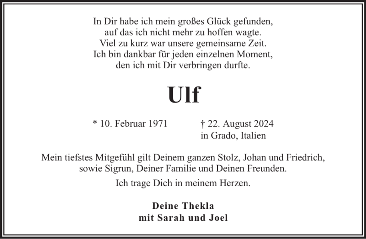 <p>In Dir habe ich mein großes Glück gefunden,<br />auf das ich nicht mehr zu hoffen wagte.<br />Viel zu kurz war unsere gemeinsame Zeit.<br />Ich bin dankbar für jeden einzelnen Moment,<br />den ich mit Dir verbringen durfte.</p><p>Ulf<br />* 10. Februar 1971</p><p>† 22. August 2024<br />in Grado, Italien</p><p>Mein tiefstes Mitgefühl gilt Deinem ganzen Stolz, Johan und Friedrich,<br />sowie Sigrun, Deiner Familie und Deinen Freunden.<br />Ich trage Dich in meinem Herzen.<br />Deine Thekla<br />mit Sarah und Joel</p>