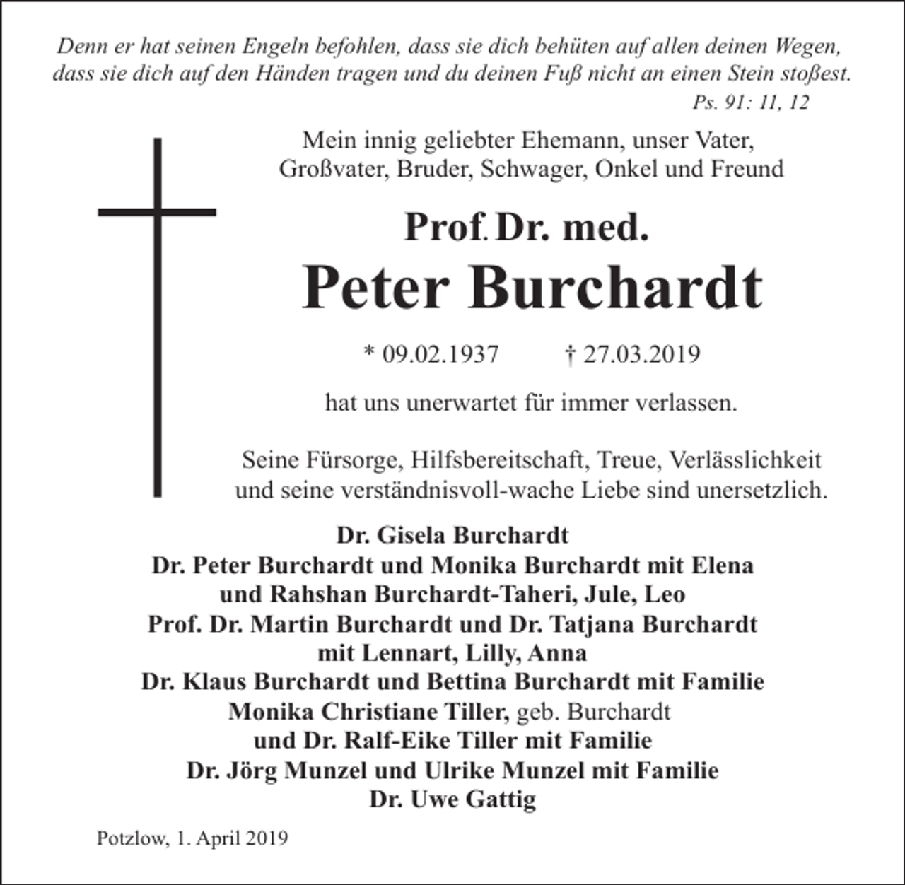<p>Denn er hat seinen Engeln befohlen, dass sie dich behüten auf allen deinen Wegen,<br />dass sie dich auf den Händen tragen und du deinen Fuß nicht an einen Stein stoßest.<br />Ps. 91: 11, 12</p><p>Mein innig geliebter Ehemann, unser Vater,<br />Großvater, Bruder, Schwager, Onkel und Freund</p><p>Prof. Dr. med.</p><p>Peter Burchardt<br />* 09.02.1937</p><p>† 27.03.2019</p><p>hat uns unerwartet für immer verlassen.<br />Seine Fürsorge, Hilfsbereitschaft, Treue, Verlässlichkeit<br />und seine verständnisvoll-wache Liebe sind unersetzlich.<br />Dr. Gisela Burchardt<br />Dr. Peter Burchardt und Monika Burchardt mit Elena<br />und Rahshan Burchardt-Taheri, Jule, Leo<br />Prof. Dr. Martin Burchardt und Dr. Tatjana Burchardt<br />mit Lennart, Lilly, Anna<br />Dr. Klaus Burchardt und Bettina Burchardt mit Familie<br />Monika Christiane Tiller, geb. Burchardt<br />und Dr. Ralf-Eike Tiller mit Familie<br />Dr. Jörg Munzel und Ulrike Munzel mit Familie<br />Dr. Uwe Gattig<br />Potzlow, 1. April 2019</p>
