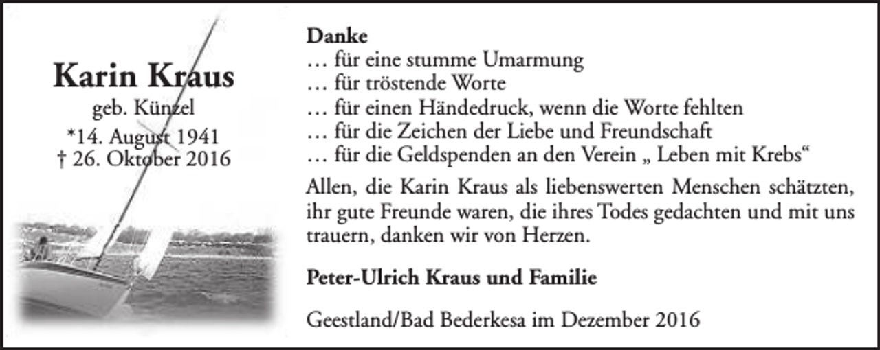 <p>Karin Kraus<br />geb. Künzel<br />*14. August 1941<br />† 26. Oktober 2016</p><p>Danke<br />… für eine stumme Umarmung<br />… für tröstende Worte<br />… für einen Händedruck, wenn die Worte fehlten<br />… für die Zeichen der Liebe und Freundschaft<br />… für die Geldspenden an den Verein „ Leben mit Krebs“<br />Allen, die Karin Kraus als liebenswerten Menschen schätzten,<br />ihr gute Freunde waren, die ihres Todes gedachten und mit uns<br />trauern, danken wir von Herzen.<br />Peter-Ulrich Kraus und Familie<br />Geestland/Bad Bederkesa im Dezember 2016</p>