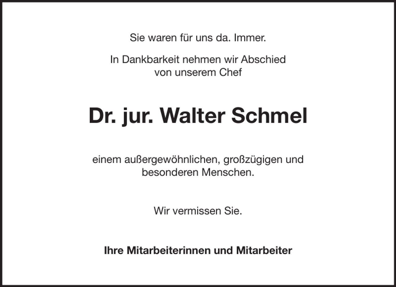<p>Sie waren für uns da. Immer.<br />In Dankbarkeit nehmen wir Abschied<br />von unserem Chef</p><p>Dr. jur. Walter Schmel<br />einem außergewöhnlichen, großzügigen und<br />besonderen Menschen.<br />Wir vermissen Sie.<br />Ihre Mitarbeiterinnen und Mitarbeiter</p>