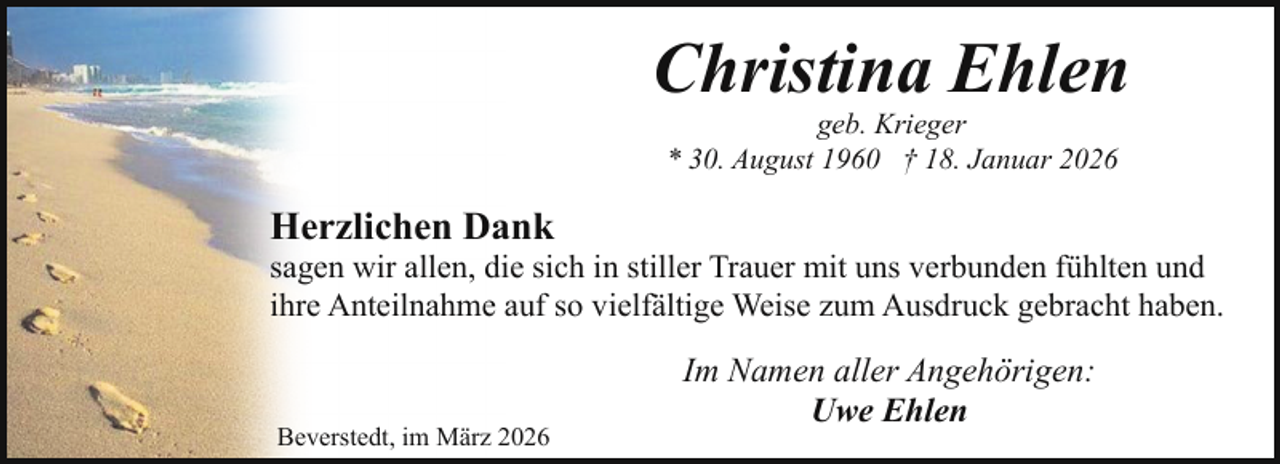 <p>Christina Ehlen<br />geb. Krieger<br />* 30. August 1960 † 18. Januar 2026</p><p>Herzlichen Dank</p><p>sagen wir allen, die sich in stiller Trauer mit uns verbunden fühlten und<br />ihre Anteilnahme auf so vielfältige Weise zum Ausdruck gebracht haben.</p><p>Beverstedt, im März 2026</p><p>Im Namen aller Angehörigen:<br />Uwe Ehlen</p>