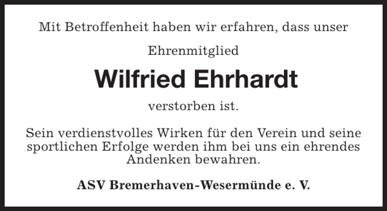 <p>Mit Betroffenheit haben wir erfahren, dass unser<br />Ehrenmitglied</p><p>Wilfried Ehrhardt<br />verstorben ist.<br />Sein verdienstvolles Wirken für den Verein und seine<br />sportlichen Erfolge werden ihm bei uns ein ehrendes<br />Andenken bewahren.<br />ASV Bremerhaven-Wesermünde e. V.</p>