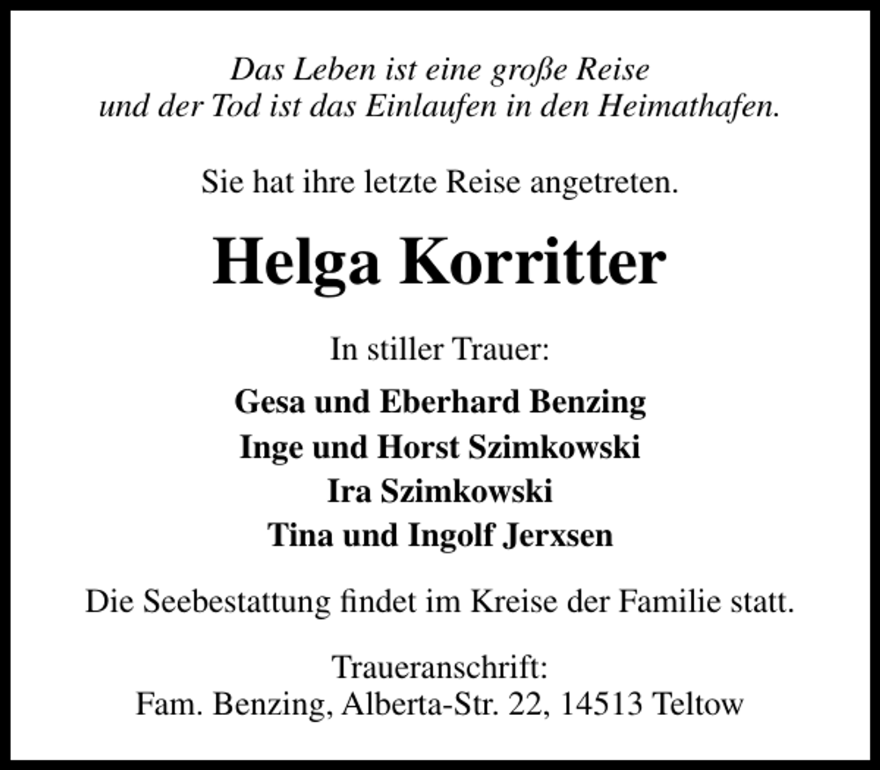 <p>Das Leben ist eine große Reise<br />und der Tod ist das Einlaufen in den Heimathafen.<br />Sie hat ihre letzte Reise angetreten.</p><p>Helga Korritter<br />In stiller Trauer:<br />Gesa und Eberhard Benzing<br />Inge und Horst Szimkowski<br />Ira Szimkowski<br />Tina und Ingolf Jerxsen<br />Die Seebestattung ﬁndet im Kreise der Familie statt.<br />Traueranschrift:<br />Fam. Benzing, Alberta-Str. 22, 14513 Teltow</p>