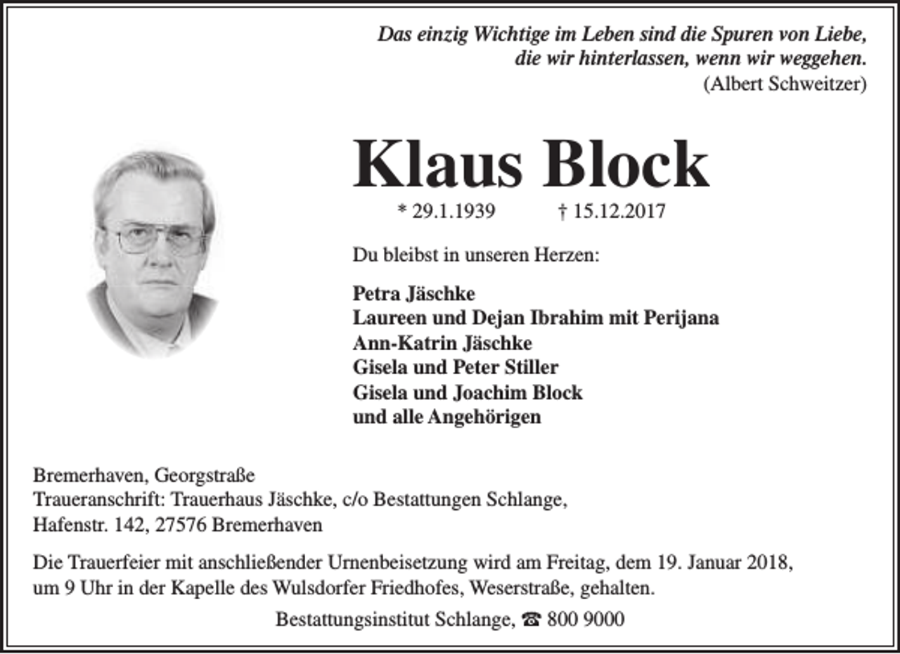 <p>Das einzig Wichtige im Leben sind die Spuren von Liebe,<br />die wir hinterlassen, wenn wir weggehen.<br />(Albert Schweitzer)</p><p>Klaus Block<br />* 29.1.1939</p><p>† 15.12.2017</p><p>Du bleibst in unseren Herzen:<br />Petra Jäschke<br />Laureen und Dejan Ibrahim mit Perijana<br />Ann-Katrin Jäschke<br />Gisela und Peter Stiller<br />Gisela und Joachim Block<br />und alle Angehörigen<br />Bremerhaven, Georgstraße<br />Traueranschrift: Trauerhaus Jäschke, c/o Bestattungen Schlange,<br />Hafenstr. 142, 27576 Bremerhaven<br />Die Trauerfeier mit anschließender Urnenbeisetzung wird am Freitag, dem 19. Januar 2018,<br />um 9 Uhr in der Kapelle des Wulsdorfer Friedhofes, Weserstraße, gehalten.<br />Bestattungsinstitut Schlange, ☎ 800 9000</p>