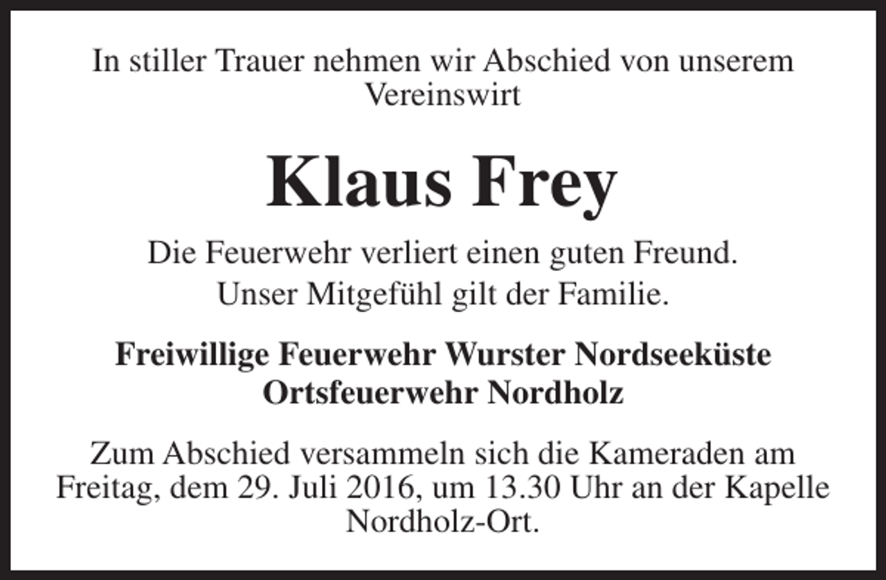 <p>In stiller Trauer nehmen wir Abschied von unserem<br />Vereinswirt</p><p>Klaus Frey</p><p>Die Feuerwehr verliert einen guten Freund.<br />Unser Mitgefühl gilt der Familie.<br />Freiwillige Feuerwehr Wurster Nordseeküste<br />Ortsfeuerwehr Nordholz<br />Zum Abschied versammeln sich die Kameraden am<br />Freitag, dem 29. Juli 2016, um 13.30 Uhr an der Kapelle<br />Nordholz-Ort.</p>