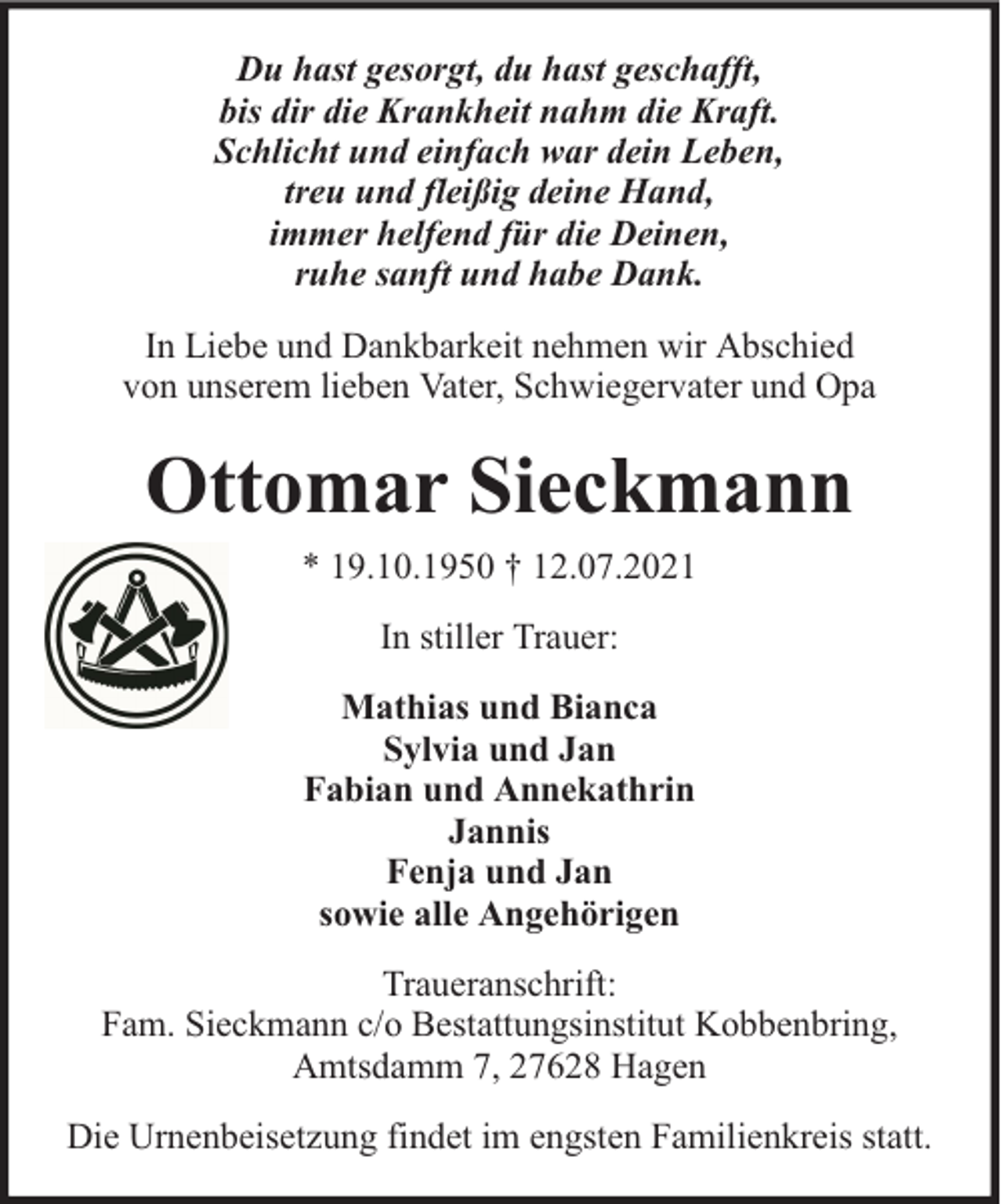 <p>Du hast gesorgt, du hast geschafft,<br />bis dir die Krankheit nahm die Kraft.<br />Schlicht und einfach war dein Leben,<br />treu und fleißig deine Hand,<br />immer helfend für die Deinen,<br />ruhe sanft und habe Dank.<br />In Liebe und Dankbarkeit nehmen wir Abschied<br />von unserem lieben Vater, Schwiegervater und Opa</p><p>Ottomar Sieckmann<br />* 19.10.1950 † 12.07.2021<br />In stiller Trauer:<br />Mathias und Bianca<br />Sylvia und Jan<br />Fabian und Annekathrin<br />Jannis<br />Fenja und Jan<br />sowie alle Angehörigen<br />Traueranschrift:<br />Fam. Sieckmann c/o Bestattungsinstitut Kobbenbring,<br />Amtsdamm 7, 27628 Hagen<br />Die Urnenbeisetzung findet im engsten Familienkreis statt.</p>