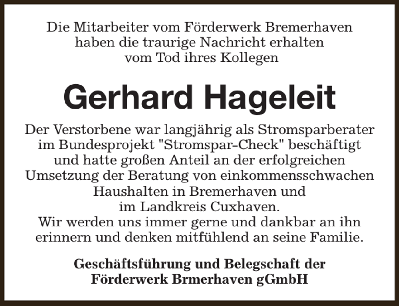 <p>Die Mitarbeiter vom Förderwerk Bremerhaven<br />haben die traurige Nachricht erhalten<br />vom Tod ihres Kollegen</p><p>Gerhard Hageleit<br />Der Verstorbene war langjährig als Stromsparberater<br />im Bundesprojekt "Stromspar-Check" beschäftigt<br />und hatte großen Anteil an der erfolgreichen<br />Umsetzung der Beratung von einkommensschwachen<br />Haushalten in Bremerhaven und<br />im Landkreis Cuxhaven.<br />Wir werden uns immer gerne und dankbar an ihn<br />erinnern und denken mitfühlend an seine Familie.<br />Geschäftsführung und Belegschaft der<br />Förderwerk Brmerhaven gGmbH</p>
