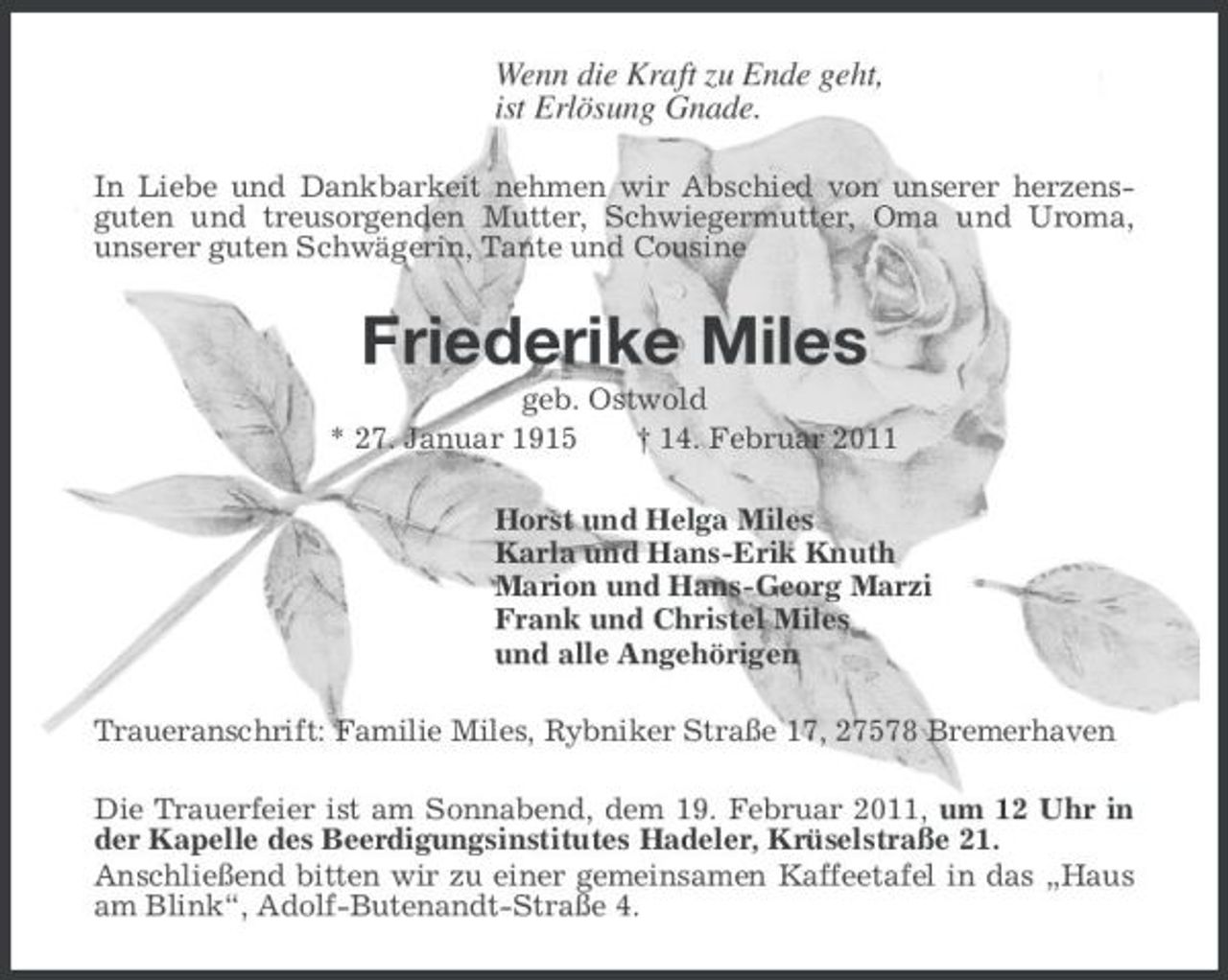 <p>Wenn die Kraft zu Ende geht, ist Erlösung Gnade.<br />In Liebe und Dankbarkeit nehmen wir Abschied von unserer herzensguten und treusorgenden Mutter, Schwiegermutter, Oma und Uroma, unserer guten Schwägerin, Tante und Cousine</p><p>Friederike Miles<br />geb. Ostwold * 27. Januar 1915 † 14. Februar 2011 Horst und Helga Miles Karla und Hans-Erik Knuth Marion und Hans-Georg Marzi Frank und Christel Miles und alle Angehörigen Traueranschrift: Familie Miles, Rybniker Straße 17, 27578 Bremerhaven Die Trauerfeier ist am Sonnabend, dem 19. Februar 2011, um 12 Uhr in der Kapelle des Beerdigungsinstitutes Hadeler, Krüselstraße 21. Anschließend bitten wir zu einer gemeinsamen Kaffeetafel in das „Haus am Blink“, Adolf-Butenandt-Straße 4.</p>