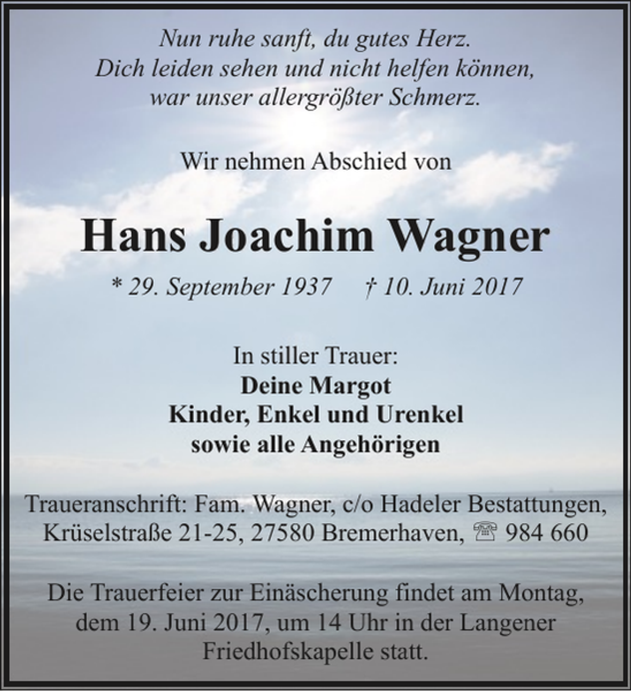 <p>Nun ruhe sanft, du gutes Herz.<br />Dich leiden sehen und nicht helfen können,<br />war unser allergrößter Schmerz.<br />Wir nehmen Abschied von</p><p>Hans Joachim Wagner<br />* 29. September 1937</p><p>† 10. Juni 2017</p><p>In stiller Trauer:<br />Deine Margot<br />Kinder, Enkel und Urenkel<br />sowie alle Angehörigen<br />Traueranschrift: Fam. Wagner, c/o Hadeler Bestattungen,<br />Krüselstraße 21-25, 27580 Bremerhaven, ' 984 660<br />Die Trauerfeier zur Einäscherung findet am Montag,<br />dem 19. Juni 2017, um 14 Uhr in der Langener<br />Friedhofskapelle statt.</p>