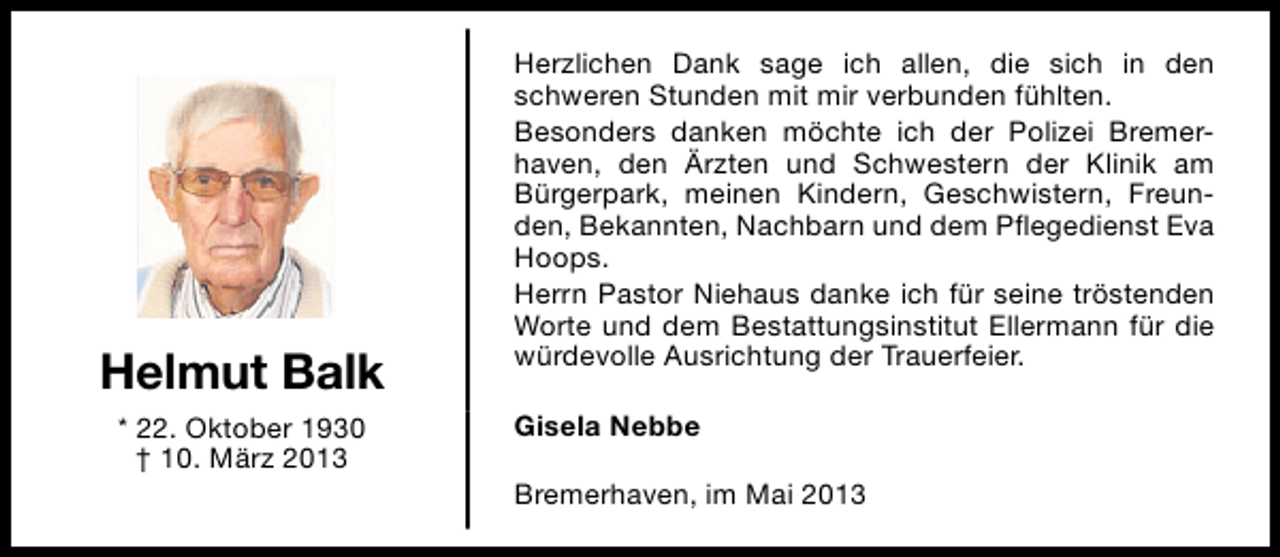 <p>Helmut Balk<br />* 22. Oktober 1930<br />† 10. März 2013</p><p>Herzlichen Dank sage ich allen, die sich in den<br />schweren Stunden mit mir verbunden fühlten.<br />Besonders danken möchte ich der Polizei Bremerhaven, den Ärzten und Schwestern der Klinik am<br />Bürgerpark, meinen Kindern, Geschwistern, Freunden, Bekannten, Nachbarn und dem Pflegedienst Eva<br />Hoops.<br />Herrn Pastor Niehaus danke ich für seine tröstenden<br />Worte und dem Bestattungsinstitut Ellermann für die<br />würdevolle Ausrichtung der Trauerfeier.<br />Gisela Nebbe<br />Bremerhaven, im Mai 2013</p>