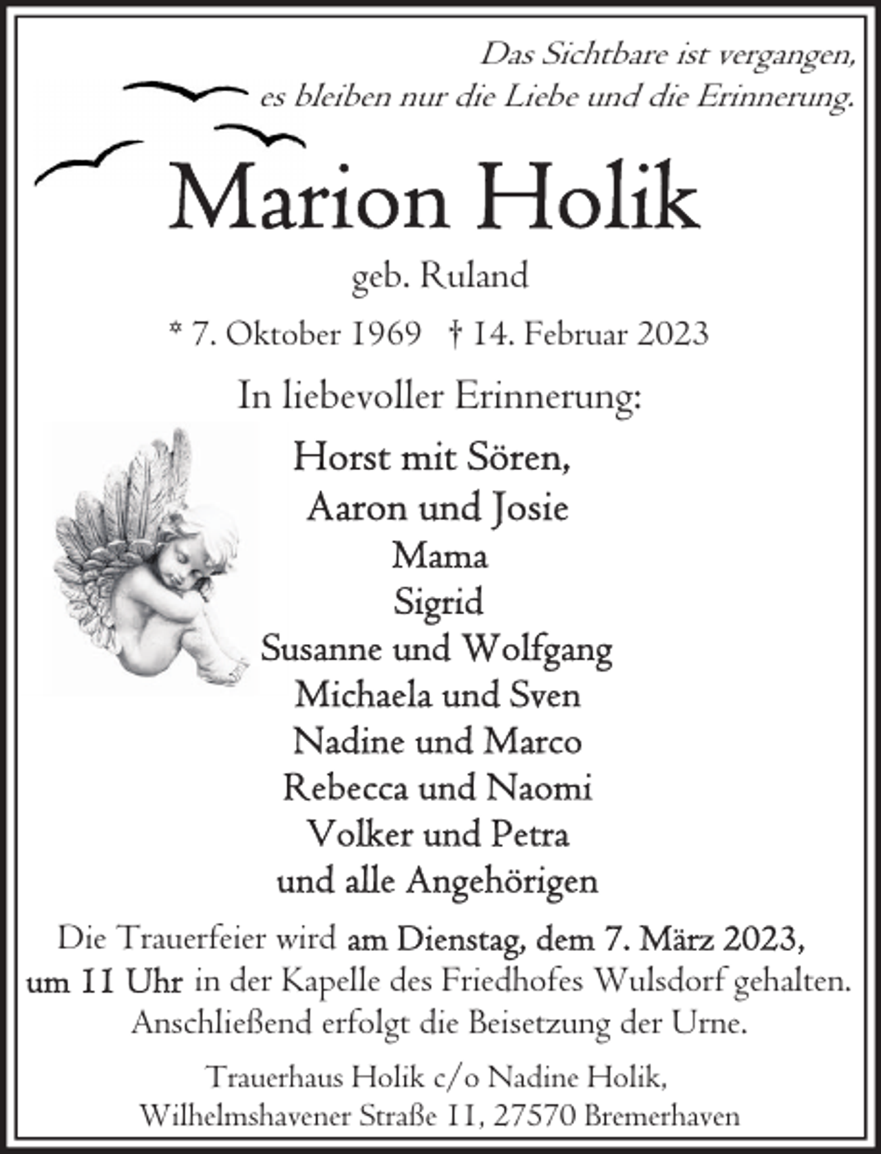 <p>Das Sichtbare ist vergangen,<br />es bleiben nur die Liebe und die Erinnerung.</p><p>geb. Ruland<br />* 7. Oktober 1969 † 14. Februar 2023</p><p>In liebevoller Erinnerung:</p><p>Die Trauerfeier wird<br />in der Kapelle des Friedhofes Wulsdorf gehalten.<br />Anschließend erfolgt die Beisetzung der Urne.<br />Trauerhaus Holik c/o Nadine Holik,<br />Wilhelmshavener Straße 11, 27570 Bremerhaven</p>