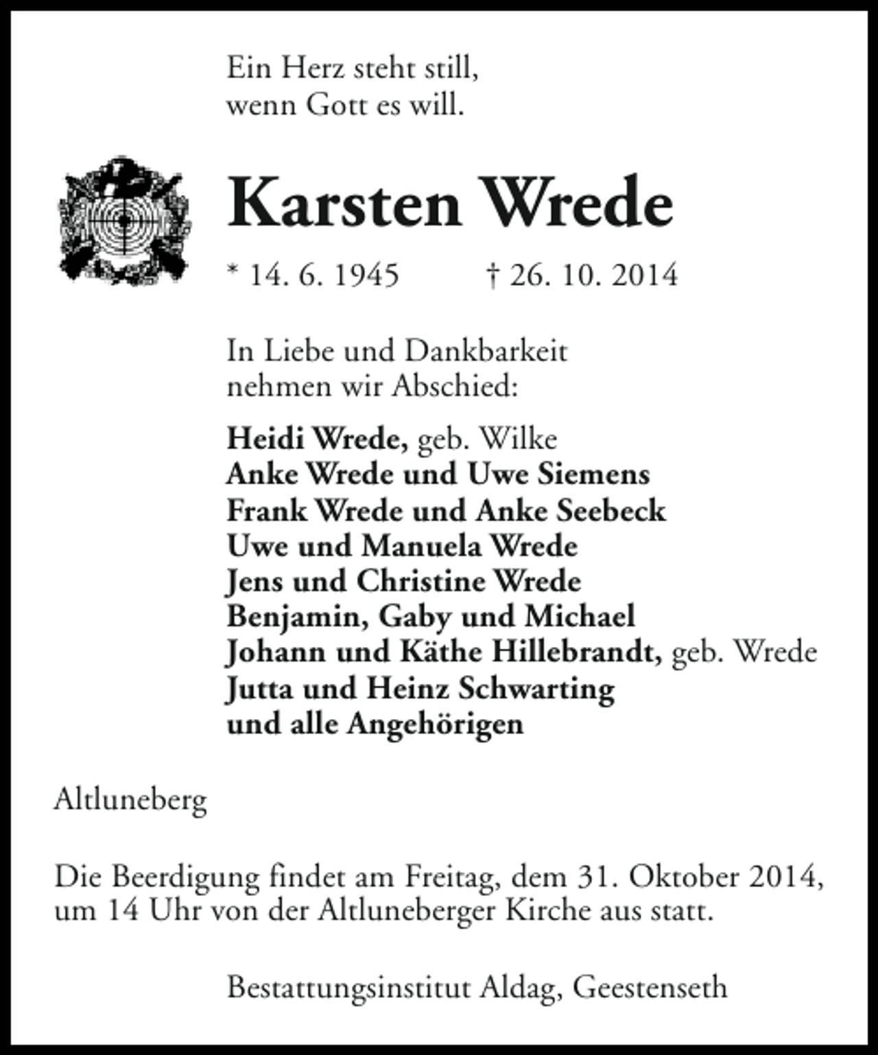 <p>Ein Herz steht still,<br />wenn Gott es will.</p><p>Karsten Wrede<br />* 14. 6. 1945</p><p>† 26. 10. 2014</p><p>In Liebe und Dankbarkeit<br />nehmen wir Abschied:<br />Heidi Wrede, geb. Wilke<br />Anke Wrede und Uwe Siemens<br />Frank Wrede und Anke Seebeck<br />Uwe und Manuela Wrede<br />Jens und Christine Wrede<br />Benjamin, Gaby und Michael<br />Johann und Käthe Hillebrandt, geb. Wrede<br />Jutta und Heinz Schwarting<br />und alle Angehörigen<br />Altluneberg<br />Die Beerdigung findet am Freitag, dem 31. Oktober 2014,<br />um 14 Uhr von der Altluneberger Kirche aus statt.<br />Bestattungsinstitut Aldag, Geestenseth</p>