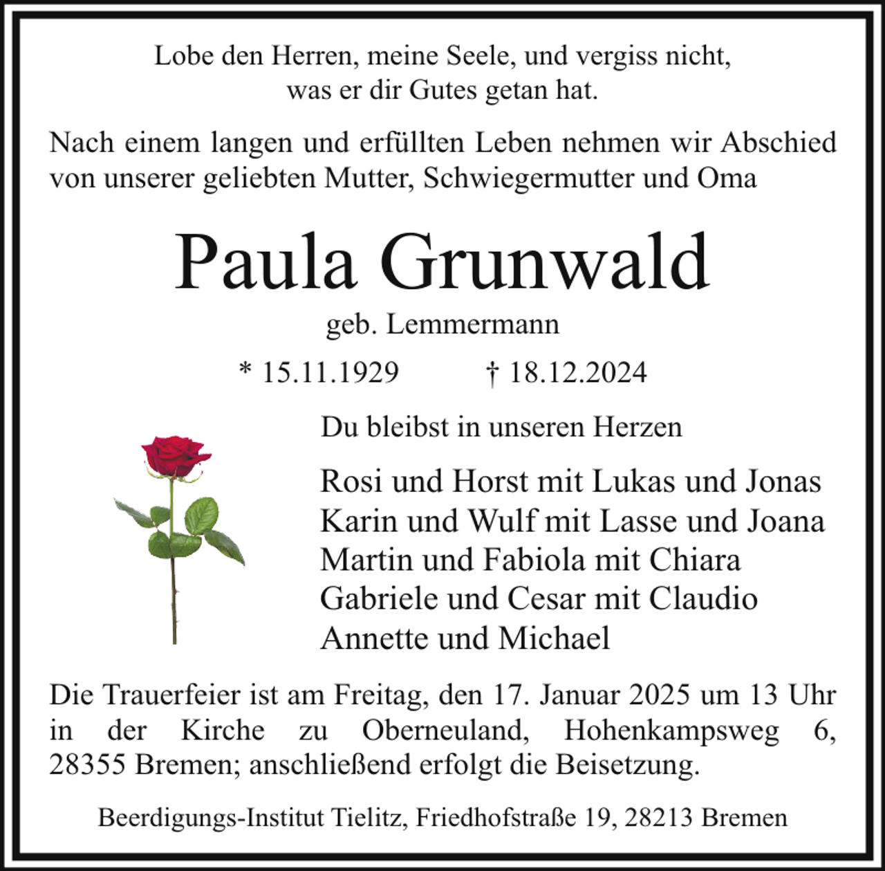 <p>Lobe den Herren, meine Seele, und vergiss nicht,<br />was er dir Gutes getan hat.</p><p>Nach einem langen und erfüllten Leben nehmen wir Abschied<br />von unserer geliebten Mutter, Schwiegermutter und Oma</p><p>Paula Grunwald<br />geb. Lemmermann</p><p>* 15.11.1929</p><p>† 18.12.2024</p><p>Du bleibst in unseren Herzen</p><p>Rosi und Horst mit Lukas und Jonas<br />Karin und Wulf mit Lasse und Joana<br />Martin und Fabiola mit Chiara<br />Gabriele und Cesar mit Claudio<br />Annette und Michael<br />Die Trauerfeier ist am Freitag, den 17. Januar 2025 um 13 Uhr<br />in der Kirche zu Oberneuland, Hohenkampsweg 6,<br />28355 Bremen; anschließend erfolgt die Beisetzung.<br />Beerdigungs-Institut Tielitz, Friedhofstraße 19, 28213 Bremen</p>
