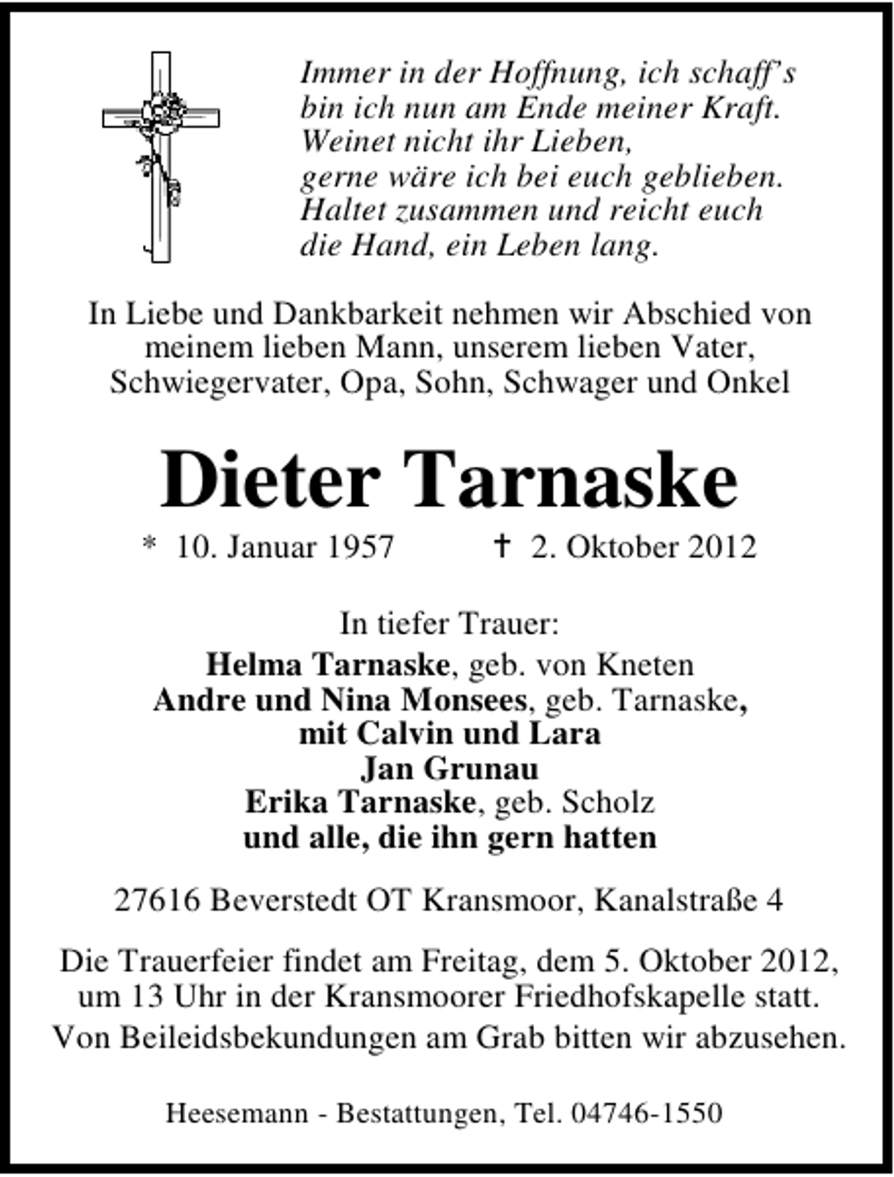 <p>Immer in der Hoffnung, ich schaff’s<br />bin ich nun am Ende meiner Kraft.<br />Weinet nicht ihr Lieben,<br />gerne wäre ich bei euch geblieben.<br />Haltet zusammen und reicht euch<br />die Hand, ein Leben lang.<br />In Liebe und Dankbarkeit nehmen wir Abschied von<br />meinem lieben Mann, unserem lieben Vater,<br />Schwiegervater, Opa, Sohn, Schwager und Onkel</p>
<p>Dieter Tarnaske</p>
<p>* 10. Januar 1957</p>
<p>2. Oktober 2012</p>
<p>In tiefer Trauer:<br />Helma Tarnaske, geb. von Kneten<br />Andre und Nina Monsees, geb. Tarnaske,<br />mit Calvin und Lara<br />Jan Grunau<br />Erika Tarnaske, geb. Scholz<br />und alle, die ihn gern hatten<br />27616 Beverstedt OT Kransmoor, Kanalstraße 4<br />Die Trauerfeier findet am Freitag, dem 5. Oktober 2012,<br />um 13 Uhr in der Kransmoorer Friedhofskapelle statt.<br />Von Beileidsbekundungen am Grab bitten wir abzusehen.<br />Heesemann - Bestattungen, Tel. 04746-1550</p>