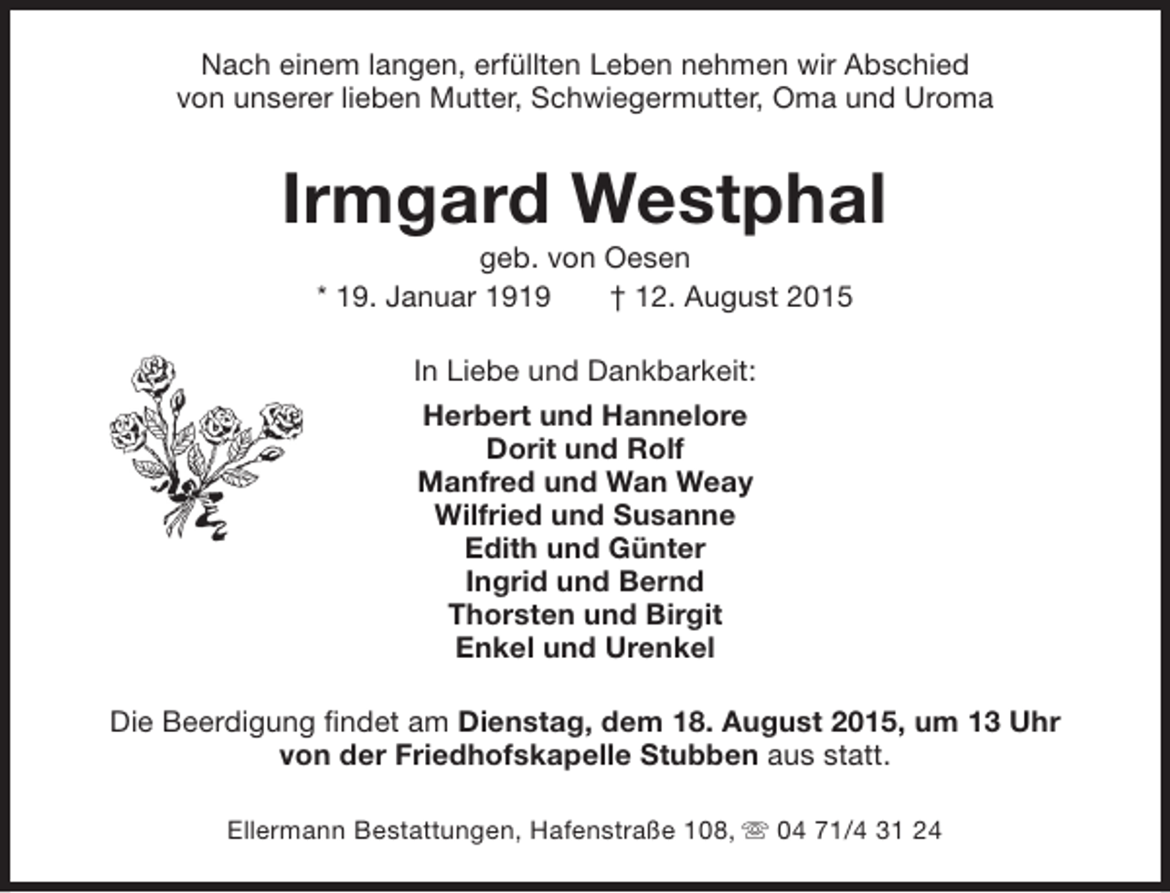 <p>Nach einem langen, erfüllten Leben nehmen wir Abschied<br />von unserer lieben Mutter, Schwiegermutter, Oma und Uroma</p>
<p>Irmgard Westphal<br />geb. von Oesen<br />* 19. Januar 1919<br />† 12. August 2015<br />In Liebe und Dankbarkeit:<br />Herbert und Hannelore<br />Dorit und Rolf<br />Manfred und Wan Weay<br />Wilfried und Susanne<br />Edith und Günter<br />Ingrid und Bernd<br />Thorsten und Birgit<br />Enkel und Urenkel<br />Die Beerdigung findet am Dienstag, dem 18. August 2015, um 13 Uhr<br />von der Friedhofskapelle Stubben aus statt.<br />Ellermann Bestattungen, Hafenstraße 108, s 04 71/4 31 24</p>