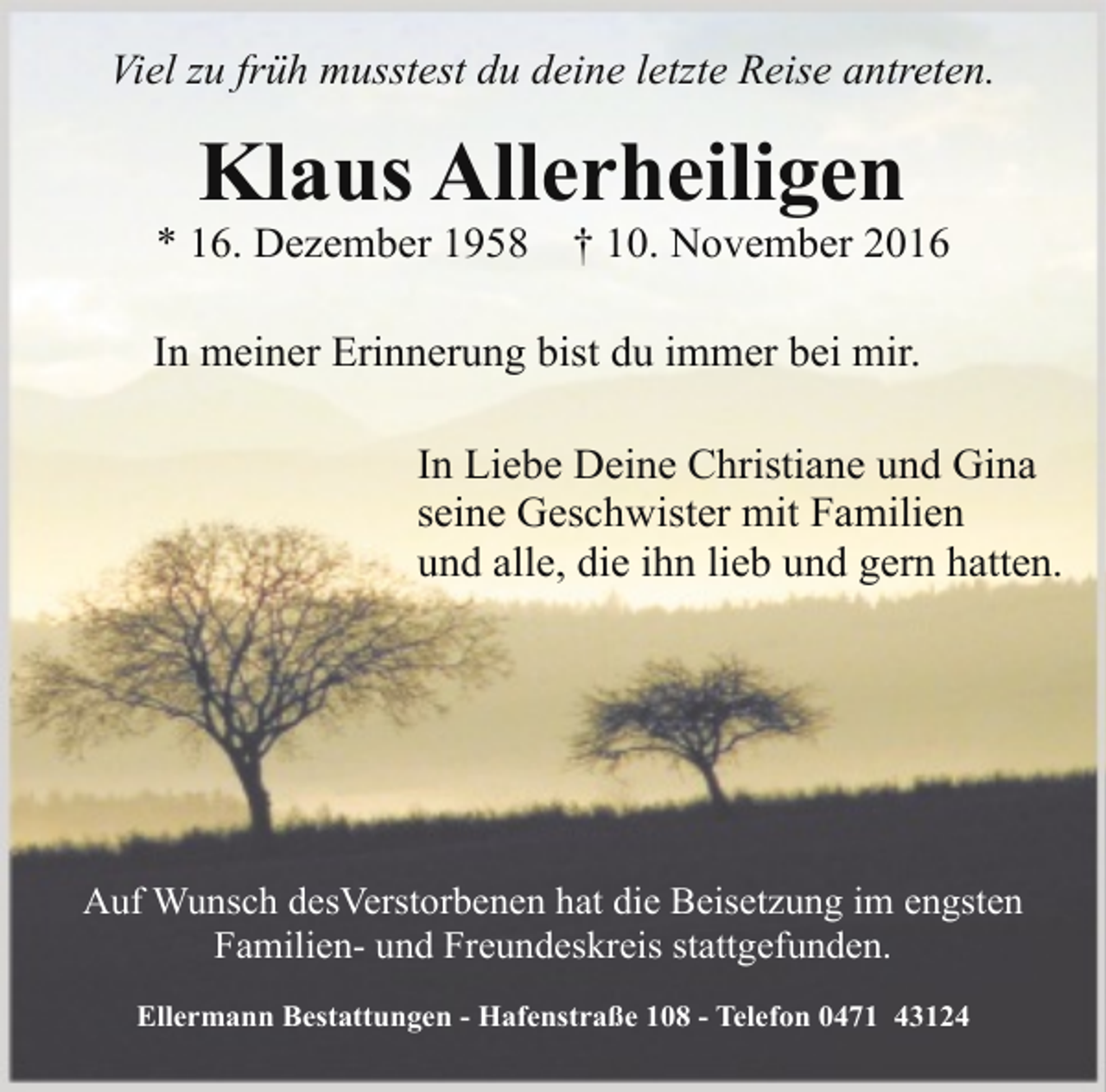 <p>Viel zu früh musstest du deine letzte Reise antreten.</p><p>Klaus Allerheiligen</p><p>* 16. Dezember 1958</p><p>† 10. November 2016</p><p>In meiner Erinnerung bist du immer bei mir.<br />In Liebe Deine Christiane und Gina<br />seine Geschwister mit Familien<br />und alle, die ihn lieb und gern hatten.</p><p>Auf Wunsch desVerstorbenen hat die Beisetzung im engsten<br />Familien- und Freundeskreis stattgefunden.<br />Ellermann Bestattungen - Hafenstraße 108 - Telefon 0471 43124</p>