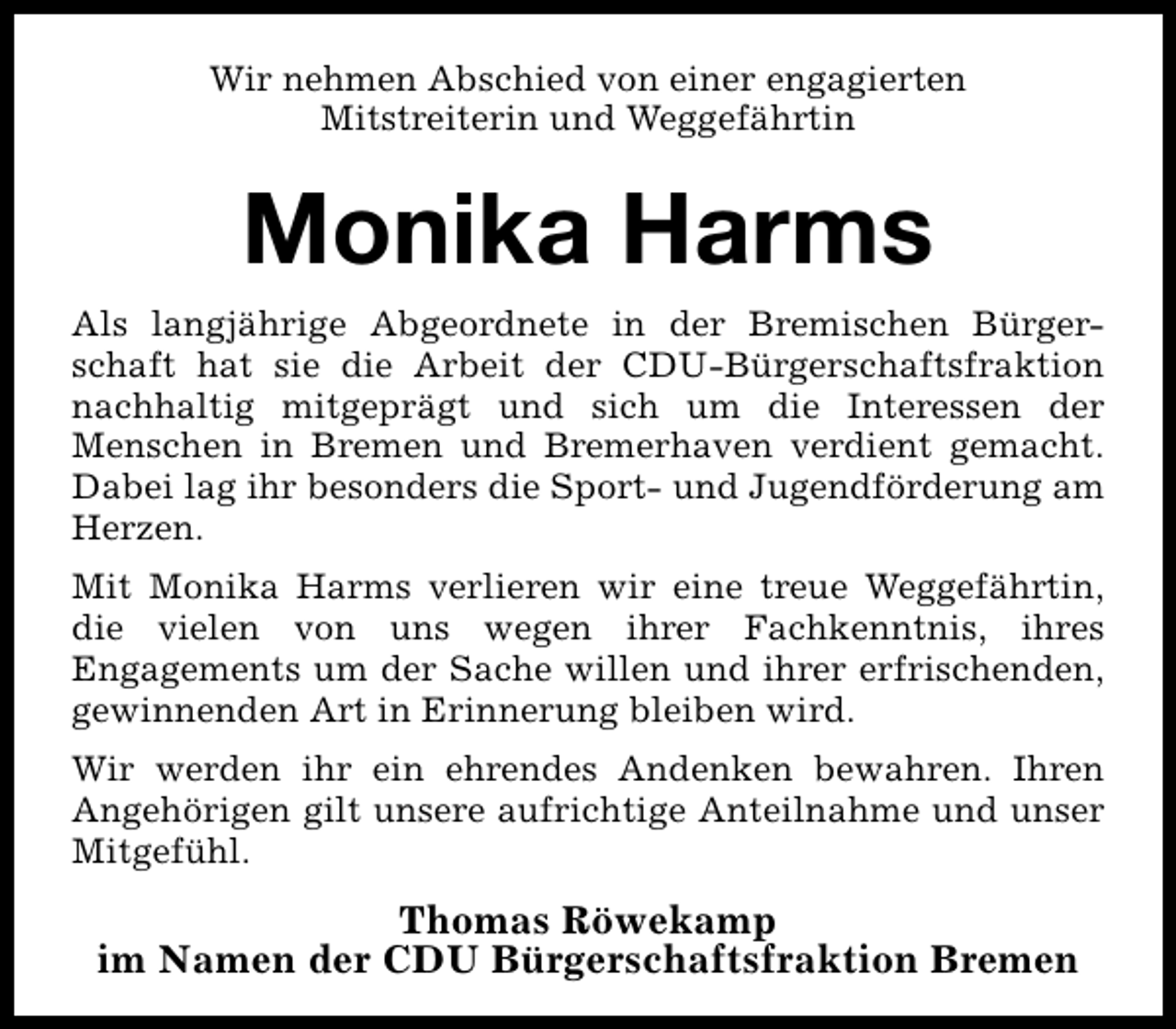 <p>Wir nehmen Abschied von einer engagierten<br />Mitstreiterin und Weggefährtin</p><p>Monika Harms<br />Als langjährige Abgeordnete in der Bremischen Bürgerschaft hat sie die Arbeit der CDU-Bürgerschaftsfraktion<br />nachhaltig mitgeprägt und sich um die Interessen der<br />Menschen in Bremen und Bremerhaven verdient gemacht.<br />Dabei lag ihr besonders die Sport- und Jugendförderung am<br />Herzen.<br />Mit Monika Harms verlieren wir eine treue Weggefährtin,<br />die vielen von uns wegen ihrer Fachkenntnis, ihres<br />Engagements um der Sache willen und ihrer erfrischenden,<br />gewinnenden Art in Erinnerung bleiben wird.<br />Wir werden ihr ein ehrendes Andenken bewahren. Ihren<br />Angehörigen gilt unsere aufrichtige Anteilnahme und unser<br />Mitgefühl.</p><p>Thomas Röwekamp<br />im Namen der CDU Bürgerschaftsfraktion Bremen</p>