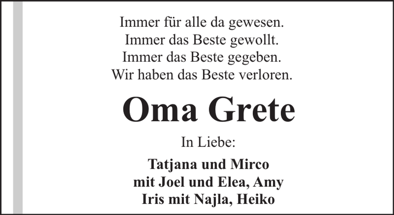 <p>Immer für alle da gewesen.<br />Immer das Beste gewollt.<br />Immer das Beste gegeben.<br />Wir haben das Beste verloren.</p><p>Oma Grete<br />In Liebe:<br />Tatjana und Mirco<br />mit Joel und Elea, Amy<br />Iris mit Najla, Heiko</p>