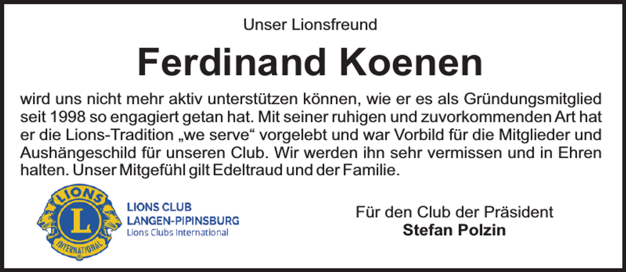 <p>Unser Lionsfreund</p><p>Ferdinand Koenen<br />wird uns nicht mehr aktiv unterstützen können, wie er es als Gründungsmitglied<br />seit 1998 so engagiert getan hat. Mit seiner ruhigen und zuvorkommenden Art hat<br />er die Lions-Tradition „we serve“ vorgelebt und war Vorbild für die Mitglieder und<br />Aushängeschild für unseren Club. Wir werden ihn sehr vermissen und in Ehren<br />halten. Unser Mitgefühl gilt Edeltraud und der Familie.<br />Für den Club der Präsident<br />Stefan Polzin</p>