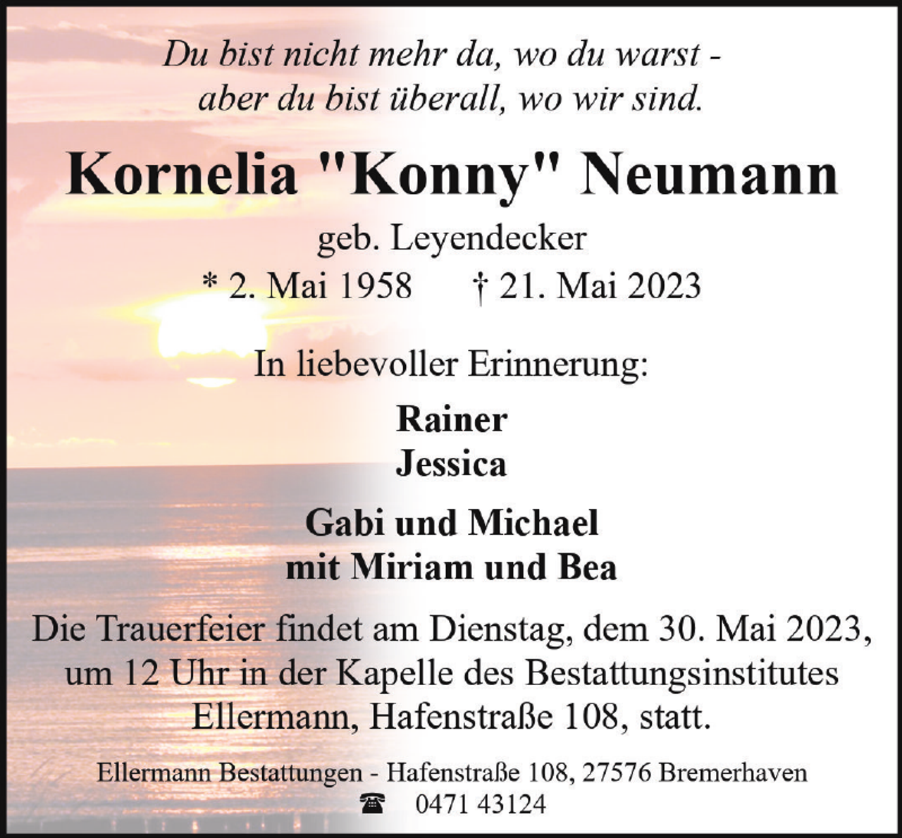 <p>Du bist nicht mehr da, wo du warst aber du bist überall, wo wir sind.</p><p>Kornelia "Konny" Neumann<br />geb. Leyendecker<br />* 2. Mai 1958 † 21. Mai 2023<br />In liebevoller Erinnerung:<br />Rainer<br />Jessica<br />Gabi und Michael<br />mit Miriam und Bea<br />Die Trauerfeier findet am Dienstag, dem 30. Mai 2023,<br />um 12 Uhr in der Kapelle des Bestattungsinstitutes<br />Ellermann, Hafenstraße 108, statt.<br />Ellermann Bestattungen - Hafenstraße 108, 27576 Bremerhaven<br />( 0471 43124</p>