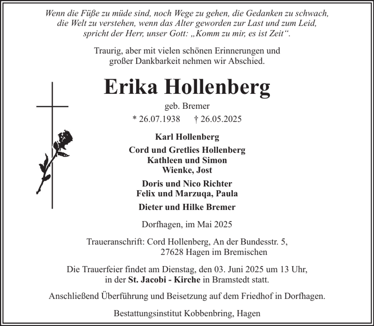 <p>Wenn die Füße zu müde sind, noch Wege zu gehen, die Gedanken zu schwach,<br />die Welt zu verstehen, wenn das Alter geworden zur Last und zum Leid,<br />spricht der Herr, unser Gott: „Komm zu mir, es ist Zeit“.<br />Traurig, aber mit vielen schönen Erinnerungen und<br />großer Dankbarkeit nehmen wir Abschied.</p><p>Erika Hollenberg<br />geb. Bremer<br />* 26.07.1938 † 26.05.2025<br />Karl Hollenberg<br />Cord und Gretlies Hollenberg<br />Kathleen und Simon<br />Wienke, Jost<br />Doris und Nico Richter<br />Felix und Marzuqa, Paula<br />Dieter und Hilke Bremer<br />Dorfhagen, im Mai 2025<br />Traueranschrift: Cord Hollenberg, An der Bundesstr. 5,<br />27628 Hagen im Bremischen<br />Die Trauerfeier findet am Dienstag, den 03. Juni 2025 um 13 Uhr,<br />in der St. Jacobi - Kirche in Bramstedt statt.<br />Anschließend Überführung und Beisetzung auf dem Friedhof in Dorfhagen.<br />Bestattungsinstitut Kobbenbring, Hagen</p>
