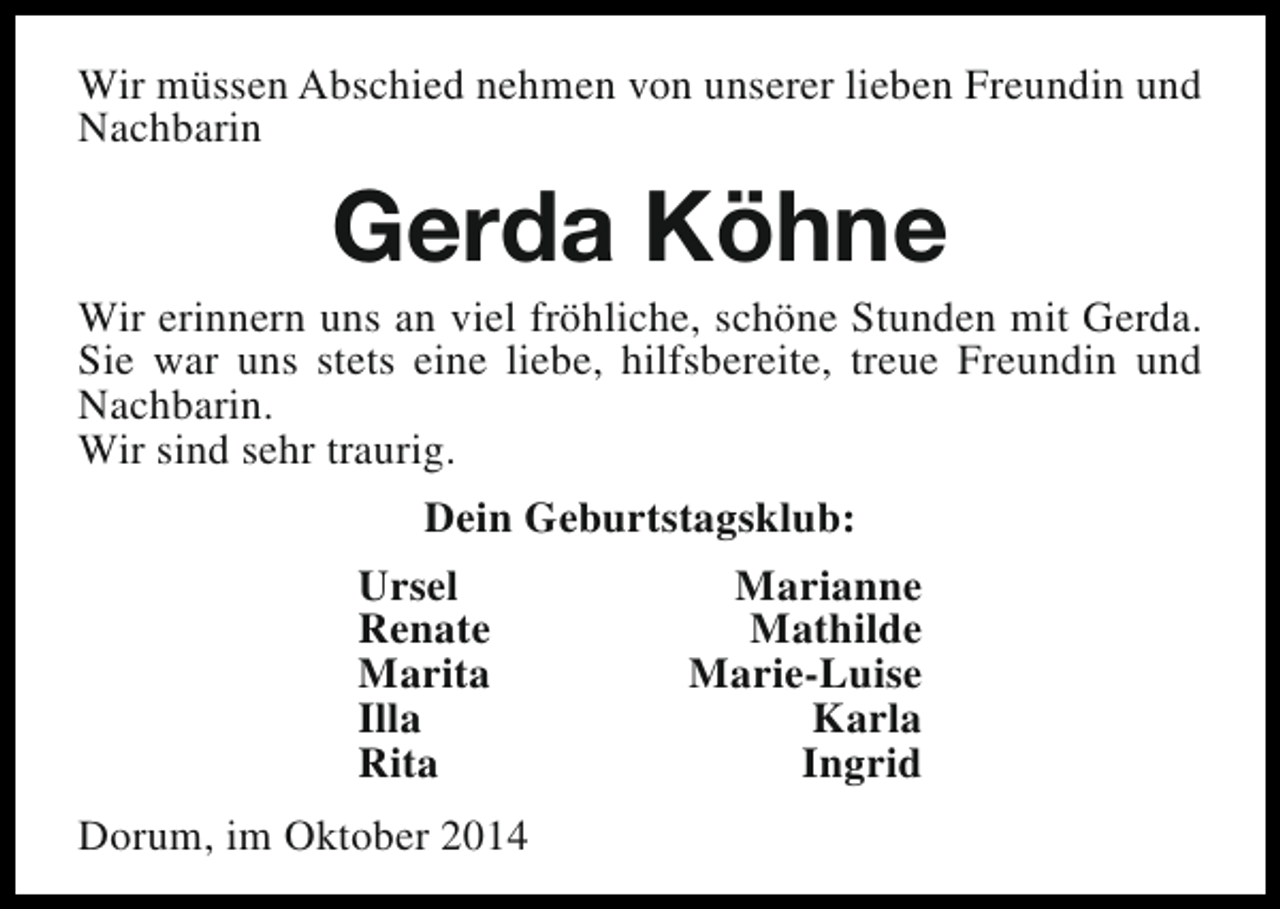 <p>Wir müssen Abschied nehmen von unserer lieben Freundin und<br />Nachbarin</p><p>Gerda Köhne</p><p>Wir erinnern uns an viel fröhliche, schöne Stunden mit Gerda.<br />Sie war uns stets eine liebe, hilfsbereite, treue Freundin und<br />Nachbarin.<br />Wir sind sehr traurig.<br />Dein Geburtstagsklub:<br />Ursel<br />Renate<br />Marita<br />Illa<br />Rita<br />Dorum, im Oktober 2014</p><p>Marianne<br />Mathilde<br />Marie-Luise<br />Karla<br />Ingrid</p>