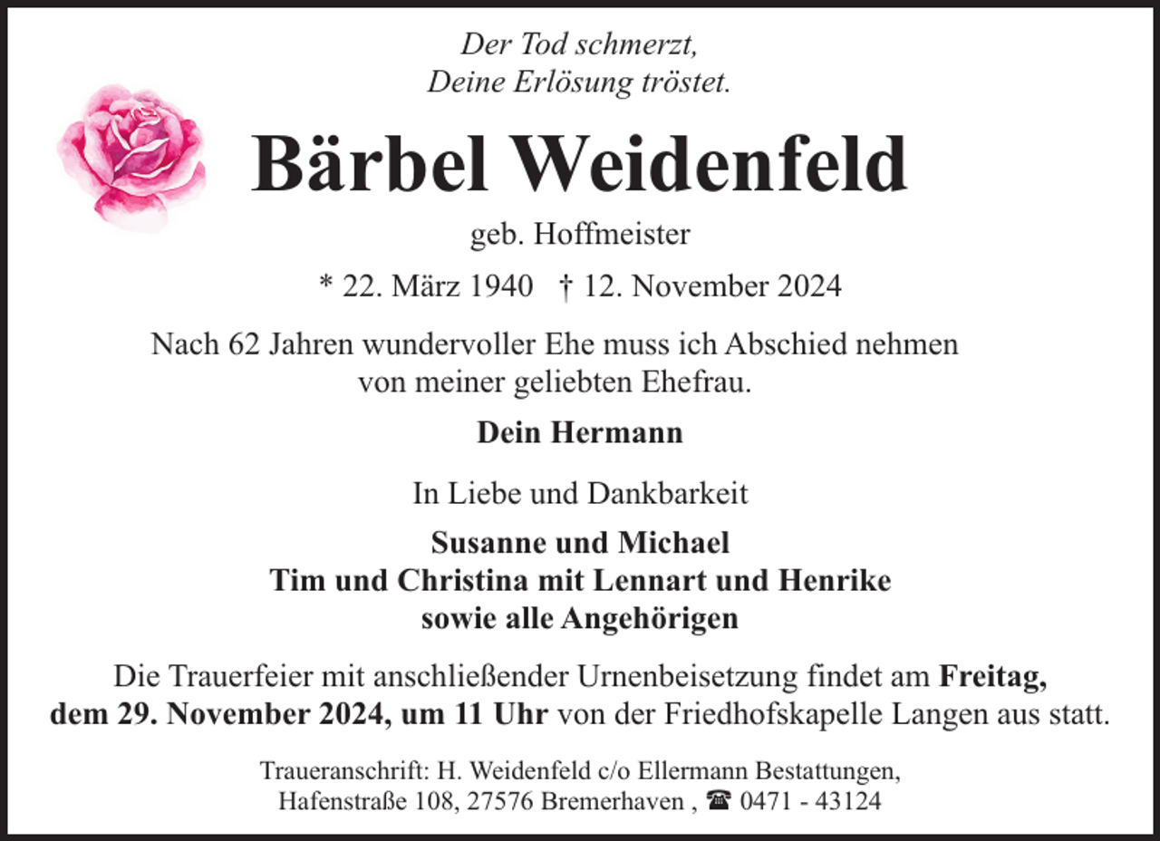 <p>Der Tod schmerzt,<br />Deine Erlösung tröstet.</p><p>Bärbel Weidenfeld<br />geb. Hoffmeister</p><p>* 22. März 1940 † 12. November 2024<br />Nach 62 Jahren wundervoller Ehe muss ich Abschied nehmen<br />von meiner geliebten Ehefrau.<br />Dein Hermann<br />In Liebe und Dankbarkeit<br />Susanne und Michael<br />Tim und Christina mit Lennart und Henrike<br />sowie alle Angehörigen<br />Die Trauerfeier mit anschließender Urnenbeisetzung findet am Freitag,<br />dem 29. November 2024, um 11 Uhr von der Friedhofskapelle Langen aus statt.<br />Traueranschrift: H. Weidenfeld c/o Ellermann Bestattungen,<br />Hafenstraße 108, 27576 Bremerhaven , ( 0471 - 43124</p>