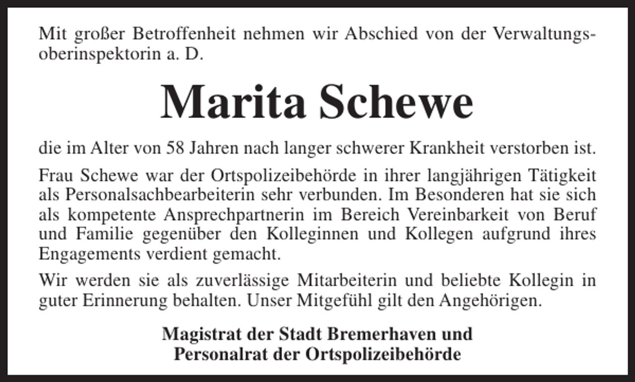 <p>Mit großer Betroffenheit nehmen wir Abschied von der Verwaltungsoberinspektorin a. D.</p><p>Marita Schewe<br />die im Alter von 58 Jahren nach langer schwerer Krankheit verstorben ist.<br />Frau Schewe war der Ortspolizeibehörde in ihrer langjährigen Tätigkeit<br />als Personalsachbearbeiterin sehr verbunden. Im Besonderen hat sie sich<br />als kompetente Ansprechpartnerin im Bereich Vereinbarkeit von Beruf<br />und Familie gegenüber den Kolleginnen und Kollegen aufgrund ihres<br />Engagements verdient gemacht.<br />Wir werden sie als zuverlässige Mitarbeiterin und beliebte Kollegin in<br />guter Erinnerung behalten. Unser Mitgefühl gilt den Angehörigen.<br />Magistrat der Stadt Bremerhaven und<br />Personalrat der Ortspolizeibehörde</p>