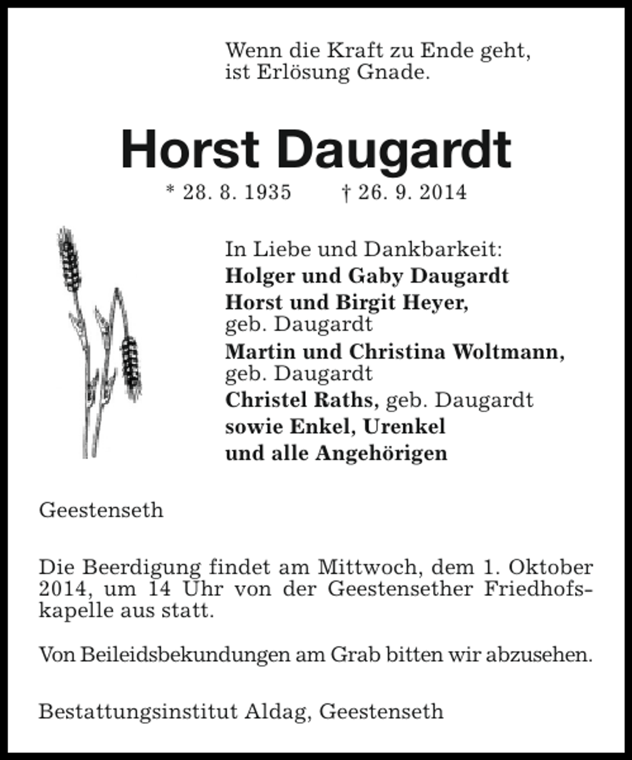 <p>Wenn die Kraft zu Ende geht,<br />ist Erlösung Gnade.</p><p>Horst Daugardt<br />* 28. 8. 1935</p><p>† 26. 9. 2014</p><p>In Liebe und Dankbarkeit:<br />Holger und Gaby Daugardt<br />Horst und Birgit Heyer,<br />geb. Daugardt<br />Martin und Christina Woltmann,<br />geb. Daugardt<br />Christel Raths, geb. Daugardt<br />sowie Enkel, Urenkel<br />und alle Angehörigen<br />Geestenseth<br />Die Beerdigung findet am Mittwoch, dem 1. Oktober<br />2014, um 14 Uhr von der Geestensether Friedhofskapelle aus statt.<br />Von Beileidsbekundungen am Grab bitten wir abzusehen.<br />Bestattungsinstitut Aldag, Geestenseth</p>