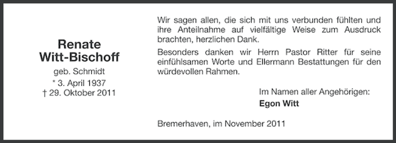 <p>Renate<br />Witt-Bischoff<br />geb. Schmidt<br />* 3. April 1937<br />† 29. Oktober 2011</p><p>Wir sagen allen, die sich mit uns verbunden fühlten und<br />ihre Anteilnahme auf vielfältige Weise zum Ausdruck<br />brachten, herzlichen Dank.<br />Besonders danken wir Herrn Pastor Ritter für seine<br />einfühlsamen Worte und Ellermann Bestattungen für den<br />würdevollen Rahmen.<br />Im Namen aller Angehörigen:<br />Egon Witt<br />Bremerhaven, im November 2011</p>