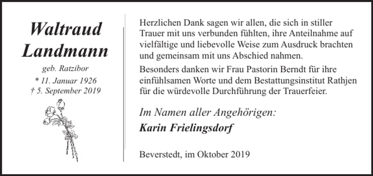 <p>Waltraud<br />Landmann<br />geb. Ratzibor<br />* 11. Januar 1926<br />† 5. September 2019</p><p>Herzlichen Dank sagen wir allen, die sich in stiller<br />Trauer mit uns verbunden fühlten, ihre Anteilnahme auf<br />vielfältige und liebevolle Weise zum Ausdruck brachten<br />und gemeinsam mit uns Abschied nahmen.<br />Besonders danken wir Frau Pastorin Berndt für ihre<br />einfühlsamen Worte und dem Bestattungsinstitut Rathjen<br />für die würdevolle Durchführung der Trauerfeier.</p><p>Im Namen aller Angehörigen:<br />Karin Frielingsdorf<br />Beverstedt, im Oktober 2019</p>