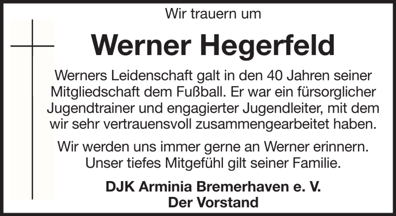 <p>Wir trauern um</p><p>Werner Hegerfeld<br />Werners Leidenschaft galt in den 40 Jahren seiner<br />Mitgliedschaft dem Fußball. Er war ein fürsorglicher<br />Jugendtrainer und engagierter Jugendleiter, mit dem<br />wir sehr vertrauensvoll zusammengearbeitet haben.<br />Wir werden uns immer gerne an Werner erinnern.<br />Unser tiefes Mitgefühl gilt seiner Familie.<br />DJK Arminia Bremerhaven e. V.<br />Der Vorstand</p>