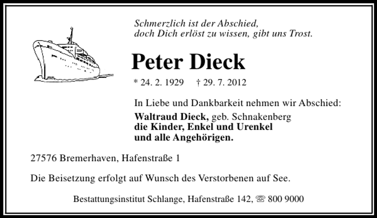<p>Schmerzlich ist der Abschied,<br />doch Dich erlöst zu wissen, gibt uns Trost.</p><p>Peter Dieck<br />* 24. 2. 1929</p><p>† 29. 7. 2012</p><p>In Liebe und Dankbarkeit nehmen wir Abschied:<br />Waltraud Dieck, geb. Schnakenberg<br />die Kinder, Enkel und Urenkel<br />und alle Angehörigen.<br />27576 Bremerhaven, Hafenstraße 1<br />Die Beisetzung erfolgt auf Wunsch des Verstorbenen auf See.<br />Bestattungsinstitut Schlange, Hafenstraße 142, s 800 9000</p>