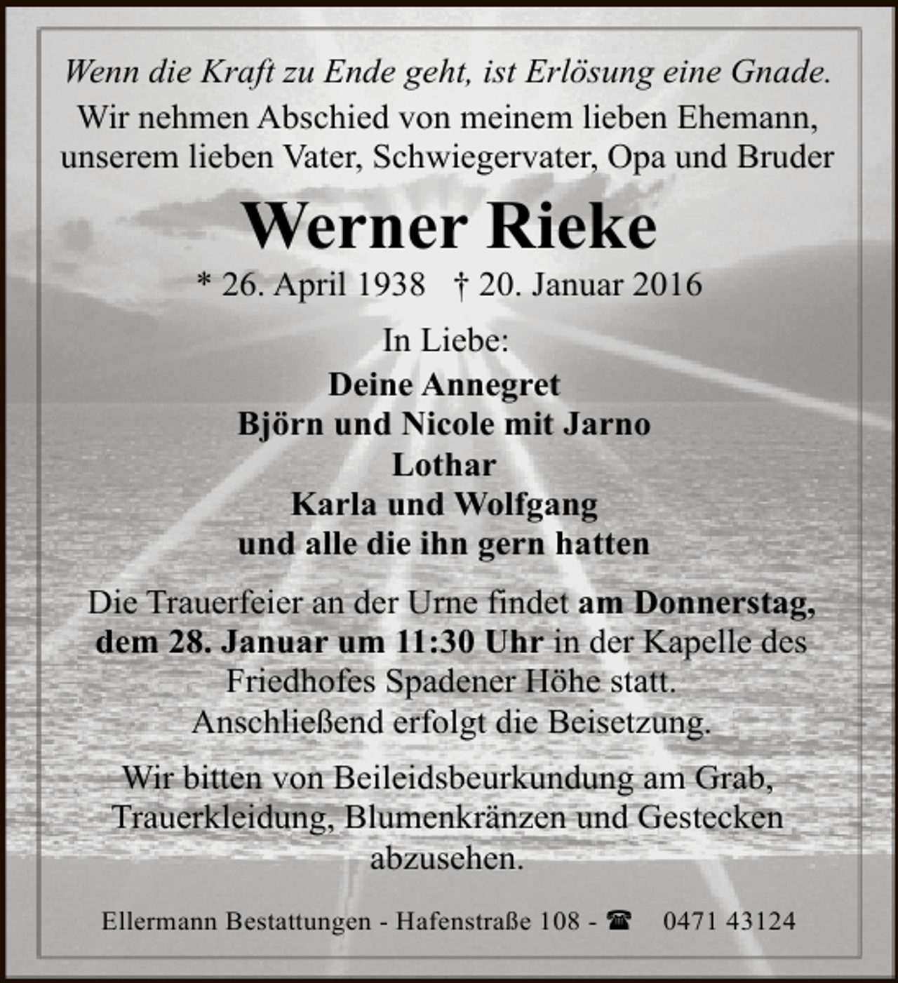 <p>Wenn die Kraft zu Ende geht, ist Erlösung eine Gnade.<br />Wir nehmen Abschied von meinem lieben Ehemann,<br />unserem lieben Vater, Schwiegervater, Opa und Bruder</p><p>Werner Rieke</p><p>* 26. April 1938 † 20. Januar 2016<br />In Liebe:<br />Deine Annegret<br />Björn und Nicole mit Jarno<br />Lothar<br />Karla und Wolfgang<br />und alle die ihn gern hatten<br />Die Trauerfeier an der Urne findet am Donnerstag,<br />dem 28. Januar um 11:30 Uhr in der Kapelle des<br />Friedhofes Spadener Höhe statt.<br />Anschließend erfolgt die Beisetzung.<br />Wir bitten von Beileidsbeurkundung am Grab,<br />Trauerkleidung, Blumenkränzen und Gestecken<br />abzusehen.<br />Ellermann Bestattungen - Hafenstraße 108 - (</p><p>0471 43124</p>