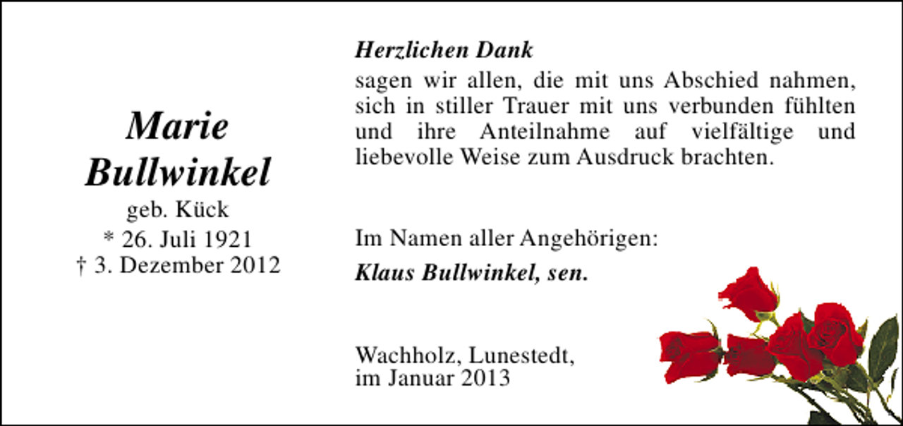 <p>Marie<br />Bullwinkel</p><p>geb. Kück<br />* 26. Juli 1921<br />† 3. Dezember 2012</p><p>Herzlichen Dank<br />sagen wir allen, die mit uns Abschied nahmen,<br />sich in stiller Trauer mit uns verbunden fühlten<br />und ihre Anteilnahme auf vielfältige und<br />liebevolle Weise zum Ausdruck brachten.<br />Im Namen aller Angehörigen:<br />Klaus Bullwinkel, sen.<br />Wachholz, Lunestedt,<br />im Januar 2013</p>