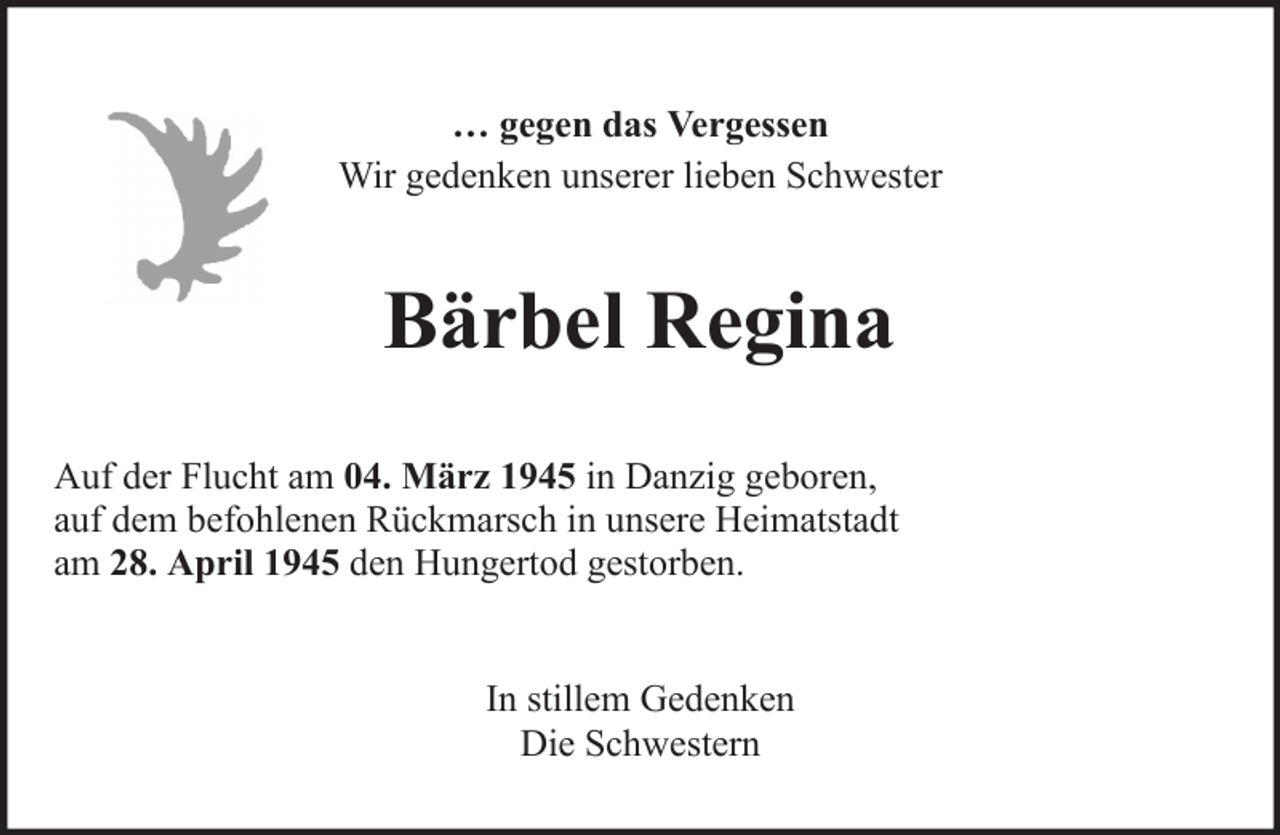 <p>… gegen das Vergessen<br />Wir gedenken unserer lieben Schwester</p><p>Bärbel Regina<br />Auf der Flucht am 04. März 1945 in Danzig geboren,<br />auf dem befohlenen Rückmarsch in unsere Heimatstadt<br />am 28. April 1945 den Hungertod gestorben.<br />In stillem Gedenken<br />Die Schwestern</p>