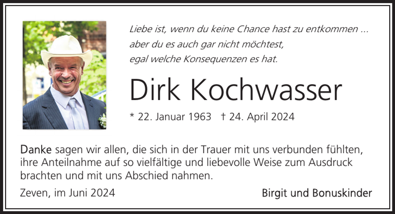 <p>Liebe ist, wenn du keine Chance hast zu entkommen ...<br />aber du es auch gar nicht möchtest,<br />egal welche Konsequenzen es hat.</p><p>Dirk Kochwasser</p><p>* 22. Januar 1963 † 24. April 2024</p><p>sagen wir allen, die sich in der Trauer mit uns verbunden fühlten,<br />ihre Anteilnahme auf so vielfältige und liebevolle Weise zum Ausdruck<br />brachten und mit uns Abschied nahmen.<br />Zeven, im Juni 2024</p>