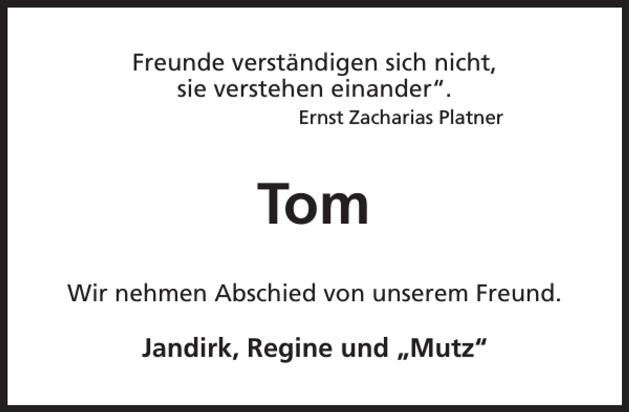 <p>Freunde verständigen sich nicht,<br />sie verstehen einander“.</p><p>Ernst Zacharias Platner</p><p>Tom<br />Wir nehmen Abschied von unserem Freund.</p><p>Jandirk, Regine und „Mutz“</p>